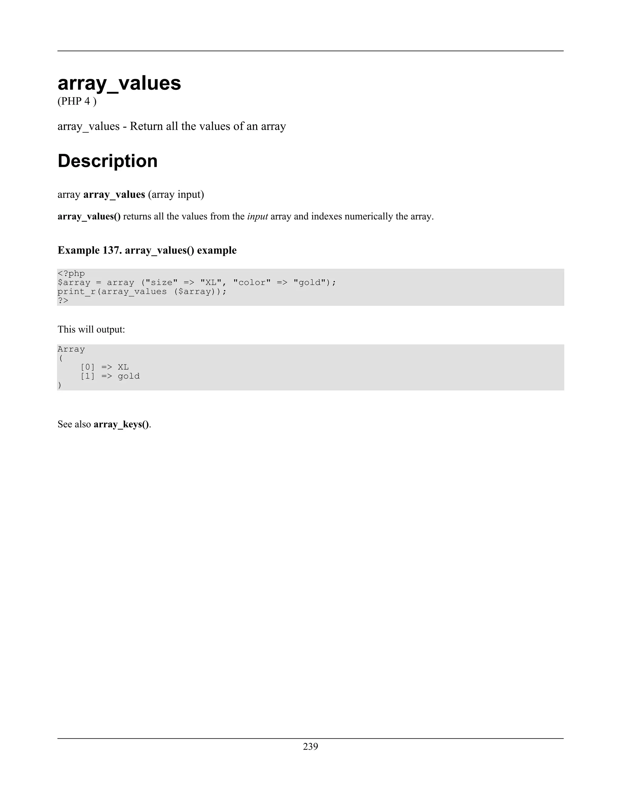 array_values
(PHP 4 )
array_values - Return all the values of an array
Description
array array_values (array input)
array_values() returns all the values from the input array and indexes numerically the array.
Example 137. array_values() example
<?php
$array = array ("size" => "XL", "color" => "gold");
print_r(array_values ($array));
?>
This will output:
Array
(
[0] => XL
[1] => gold
)
See also array_keys().
239
 