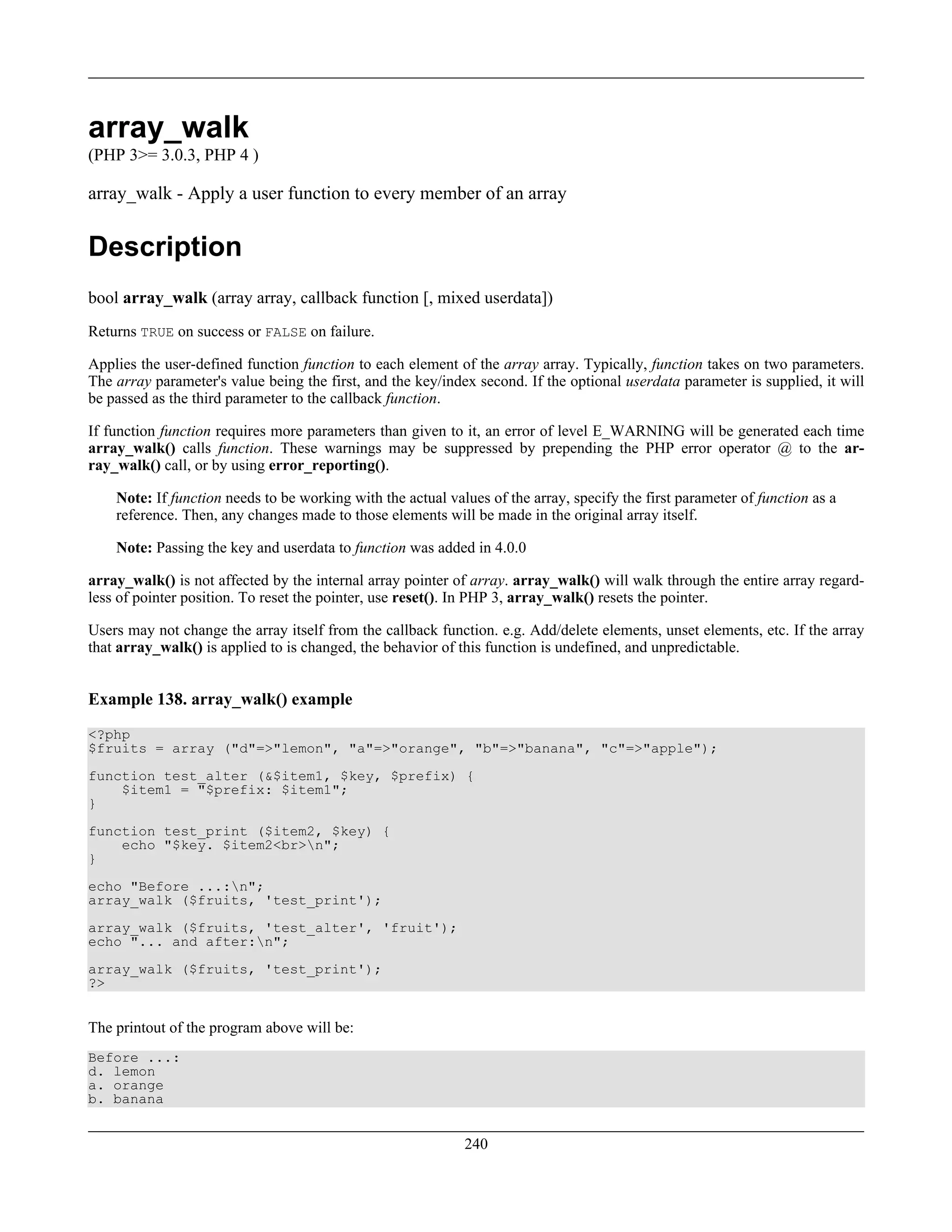 array_walk
(PHP 3>= 3.0.3, PHP 4 )
array_walk - Apply a user function to every member of an array
Description
bool array_walk (array array, callback function [, mixed userdata])
Returns TRUE on success or FALSE on failure.
Applies the user-defined function function to each element of the array array. Typically, function takes on two parameters.
The array parameter's value being the first, and the key/index second. If the optional userdata parameter is supplied, it will
be passed as the third parameter to the callback function.
If function function requires more parameters than given to it, an error of level E_WARNING will be generated each time
array_walk() calls function. These warnings may be suppressed by prepending the PHP error operator @ to the ar-
ray_walk() call, or by using error_reporting().
Note: If function needs to be working with the actual values of the array, specify the first parameter of function as a
reference. Then, any changes made to those elements will be made in the original array itself.
Note: Passing the key and userdata to function was added in 4.0.0
array_walk() is not affected by the internal array pointer of array. array_walk() will walk through the entire array regard-
less of pointer position. To reset the pointer, use reset(). In PHP 3, array_walk() resets the pointer.
Users may not change the array itself from the callback function. e.g. Add/delete elements, unset elements, etc. If the array
that array_walk() is applied to is changed, the behavior of this function is undefined, and unpredictable.
Example 138. array_walk() example
<?php
$fruits = array ("d"=>"lemon", "a"=>"orange", "b"=>"banana", "c"=>"apple");
function test_alter (&$item1, $key, $prefix) {
$item1 = "$prefix: $item1";
}
function test_print ($item2, $key) {
echo "$key. $item2<br>n";
}
echo "Before ...:n";
array_walk ($fruits, 'test_print');
array_walk ($fruits, 'test_alter', 'fruit');
echo "... and after:n";
array_walk ($fruits, 'test_print');
?>
The printout of the program above will be:
Before ...:
d. lemon
a. orange
b. banana
240
 