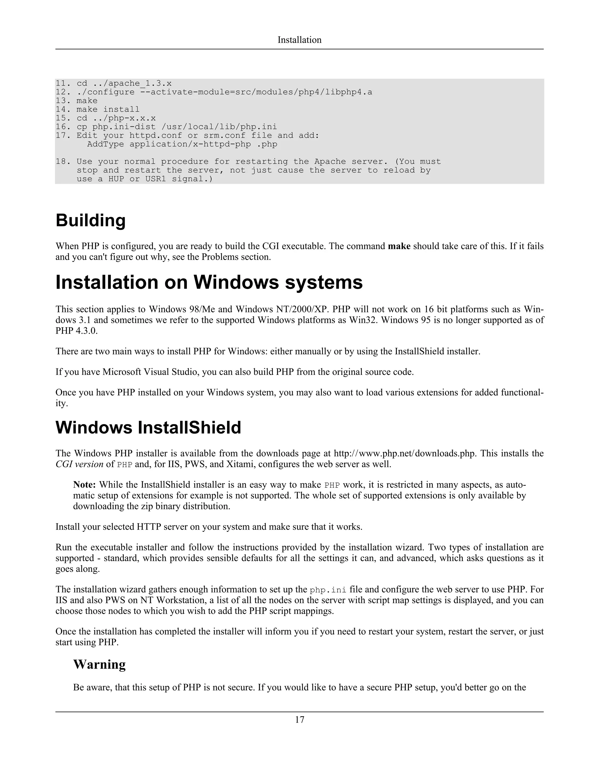 11. cd ../apache_1.3.x
12. ./configure --activate-module=src/modules/php4/libphp4.a
13. make
14. make install
15. cd ../php-x.x.x
16. cp php.ini-dist /usr/local/lib/php.ini
17. Edit your httpd.conf or srm.conf file and add:
AddType application/x-httpd-php .php
18. Use your normal procedure for restarting the Apache server. (You must
stop and restart the server, not just cause the server to reload by
use a HUP or USR1 signal.)
Building
When PHP is configured, you are ready to build the CGI executable. The command make should take care of this. If it fails
and you can't figure out why, see the Problems section.
Installation on Windows systems
This section applies to Windows 98/Me and Windows NT/2000/XP. PHP will not work on 16 bit platforms such as Win-
dows 3.1 and sometimes we refer to the supported Windows platforms as Win32. Windows 95 is no longer supported as of
PHP 4.3.0.
There are two main ways to install PHP for Windows: either manually or by using the InstallShield installer.
If you have Microsoft Visual Studio, you can also build PHP from the original source code.
Once you have PHP installed on your Windows system, you may also want to load various extensions for added functional-
ity.
Windows InstallShield
The Windows PHP installer is available from the downloads page at http://www.php.net/downloads.php. This installs the
CGI version of PHP and, for IIS, PWS, and Xitami, configures the web server as well.
Note: While the InstallShield installer is an easy way to make PHP work, it is restricted in many aspects, as auto-
matic setup of extensions for example is not supported. The whole set of supported extensions is only available by
downloading the zip binary distribution.
Install your selected HTTP server on your system and make sure that it works.
Run the executable installer and follow the instructions provided by the installation wizard. Two types of installation are
supported - standard, which provides sensible defaults for all the settings it can, and advanced, which asks questions as it
goes along.
The installation wizard gathers enough information to set up the php.ini file and configure the web server to use PHP. For
IIS and also PWS on NT Workstation, a list of all the nodes on the server with script map settings is displayed, and you can
choose those nodes to which you wish to add the PHP script mappings.
Once the installation has completed the installer will inform you if you need to restart your system, restart the server, or just
start using PHP.
Warning
Be aware, that this setup of PHP is not secure. If you would like to have a secure PHP setup, you'd better go on the
Installation
17
 