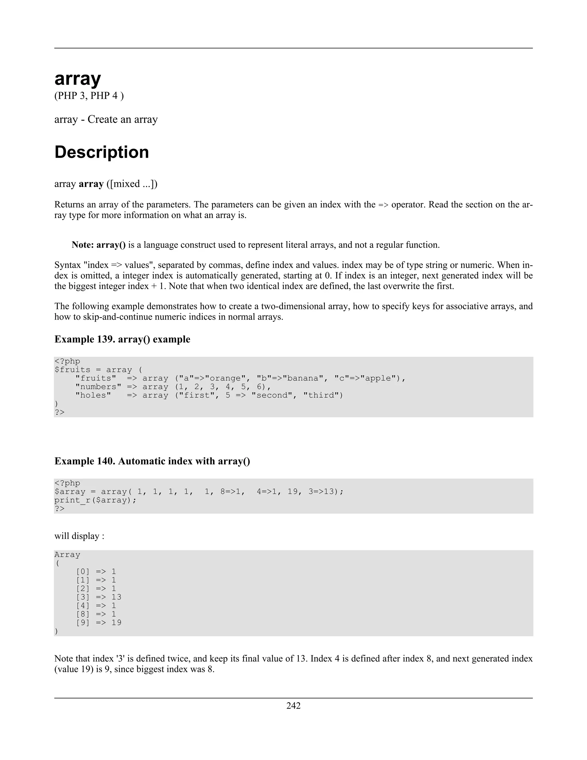 array
(PHP 3, PHP 4 )
array - Create an array
Description
array array ([mixed ...])
Returns an array of the parameters. The parameters can be given an index with the => operator. Read the section on the ar-
ray type for more information on what an array is.
Note: array() is a language construct used to represent literal arrays, and not a regular function.
Syntax "index => values", separated by commas, define index and values. index may be of type string or numeric. When in-
dex is omitted, a integer index is automatically generated, starting at 0. If index is an integer, next generated index will be
the biggest integer index + 1. Note that when two identical index are defined, the last overwrite the first.
The following example demonstrates how to create a two-dimensional array, how to specify keys for associative arrays, and
how to skip-and-continue numeric indices in normal arrays.
Example 139. array() example
<?php
$fruits = array (
"fruits" => array ("a"=>"orange", "b"=>"banana", "c"=>"apple"),
"numbers" => array (1, 2, 3, 4, 5, 6),
"holes" => array ("first", 5 => "second", "third")
)
?>
Example 140. Automatic index with array()
<?php
$array = array( 1, 1, 1, 1, 1, 8=>1, 4=>1, 19, 3=>13);
print_r($array);
?>
will display :
Array
(
[0] => 1
[1] => 1
[2] => 1
[3] => 13
[4] => 1
[8] => 1
[9] => 19
)
Note that index '3' is defined twice, and keep its final value of 13. Index 4 is defined after index 8, and next generated index
(value 19) is 9, since biggest index was 8.
242
 