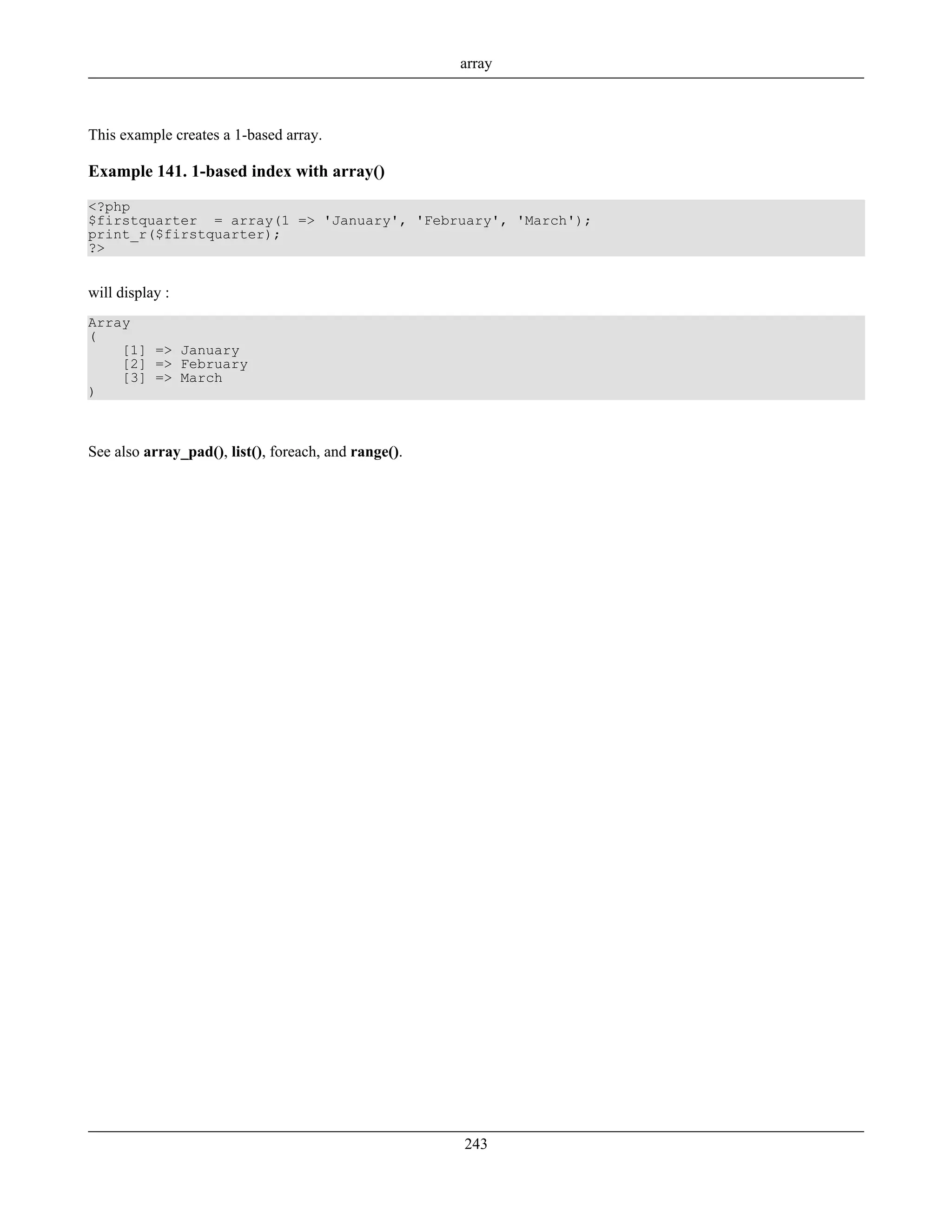This example creates a 1-based array.
Example 141. 1-based index with array()
<?php
$firstquarter = array(1 => 'January', 'February', 'March');
print_r($firstquarter);
?>
will display :
Array
(
[1] => January
[2] => February
[3] => March
)
See also array_pad(), list(), foreach, and range().
array
243
 