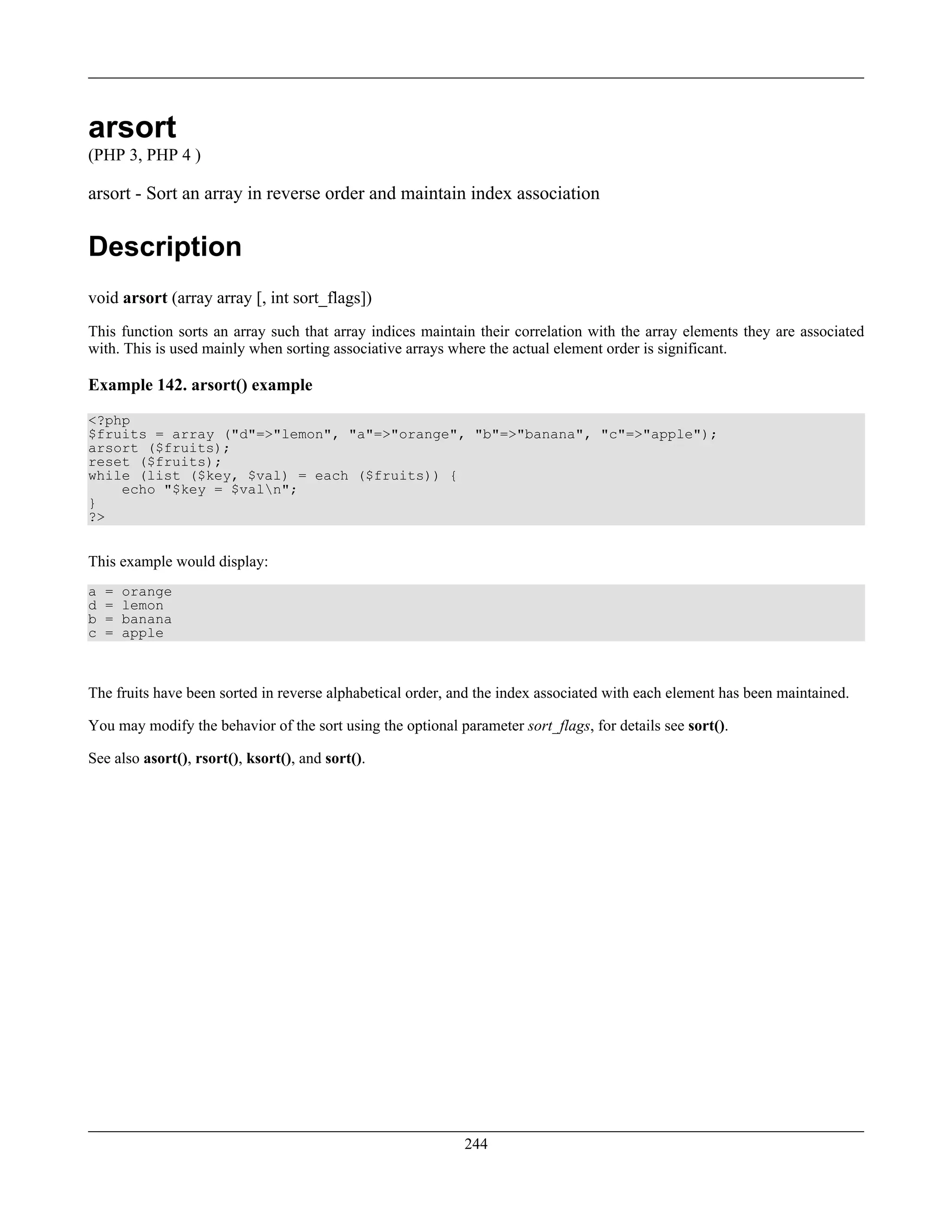 arsort
(PHP 3, PHP 4 )
arsort - Sort an array in reverse order and maintain index association
Description
void arsort (array array [, int sort_flags])
This function sorts an array such that array indices maintain their correlation with the array elements they are associated
with. This is used mainly when sorting associative arrays where the actual element order is significant.
Example 142. arsort() example
<?php
$fruits = array ("d"=>"lemon", "a"=>"orange", "b"=>"banana", "c"=>"apple");
arsort ($fruits);
reset ($fruits);
while (list ($key, $val) = each ($fruits)) {
echo "$key = $valn";
}
?>
This example would display:
a = orange
d = lemon
b = banana
c = apple
The fruits have been sorted in reverse alphabetical order, and the index associated with each element has been maintained.
You may modify the behavior of the sort using the optional parameter sort_flags, for details see sort().
See also asort(), rsort(), ksort(), and sort().
244
 