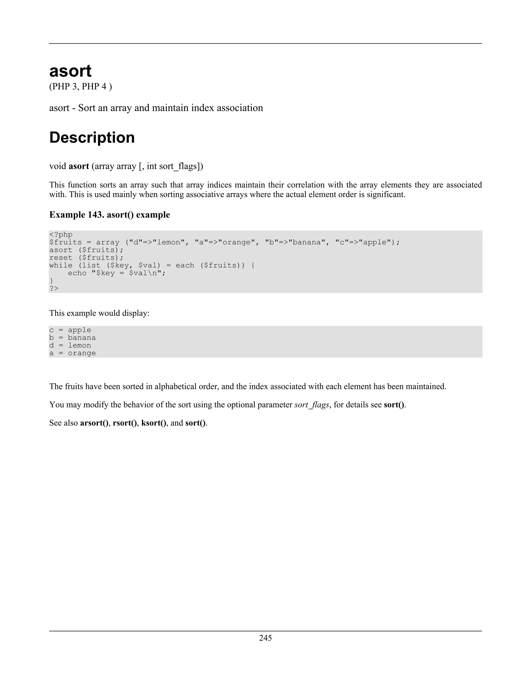 asort
(PHP 3, PHP 4 )
asort - Sort an array and maintain index association
Description
void asort (array array [, int sort_flags])
This function sorts an array such that array indices maintain their correlation with the array elements they are associated
with. This is used mainly when sorting associative arrays where the actual element order is significant.
Example 143. asort() example
<?php
$fruits = array ("d"=>"lemon", "a"=>"orange", "b"=>"banana", "c"=>"apple");
asort ($fruits);
reset ($fruits);
while (list ($key, $val) = each ($fruits)) {
echo "$key = $valn";
}
?>
This example would display:
c = apple
b = banana
d = lemon
a = orange
The fruits have been sorted in alphabetical order, and the index associated with each element has been maintained.
You may modify the behavior of the sort using the optional parameter sort_flags, for details see sort().
See also arsort(), rsort(), ksort(), and sort().
245
 