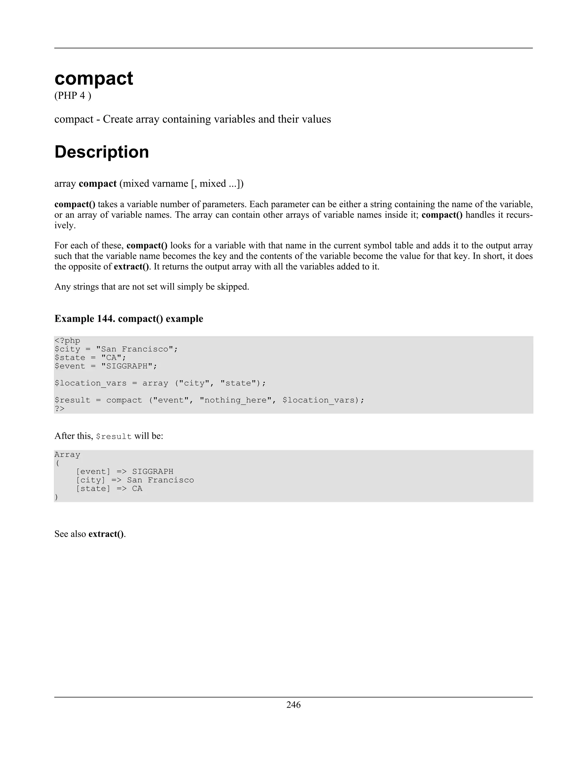 compact
(PHP 4 )
compact - Create array containing variables and their values
Description
array compact (mixed varname [, mixed ...])
compact() takes a variable number of parameters. Each parameter can be either a string containing the name of the variable,
or an array of variable names. The array can contain other arrays of variable names inside it; compact() handles it recurs-
ively.
For each of these, compact() looks for a variable with that name in the current symbol table and adds it to the output array
such that the variable name becomes the key and the contents of the variable become the value for that key. In short, it does
the opposite of extract(). It returns the output array with all the variables added to it.
Any strings that are not set will simply be skipped.
Example 144. compact() example
<?php
$city = "San Francisco";
$state = "CA";
$event = "SIGGRAPH";
$location_vars = array ("city", "state");
$result = compact ("event", "nothing_here", $location_vars);
?>
After this, $result will be:
Array
(
[event] => SIGGRAPH
[city] => San Francisco
[state] => CA
)
See also extract().
246
 