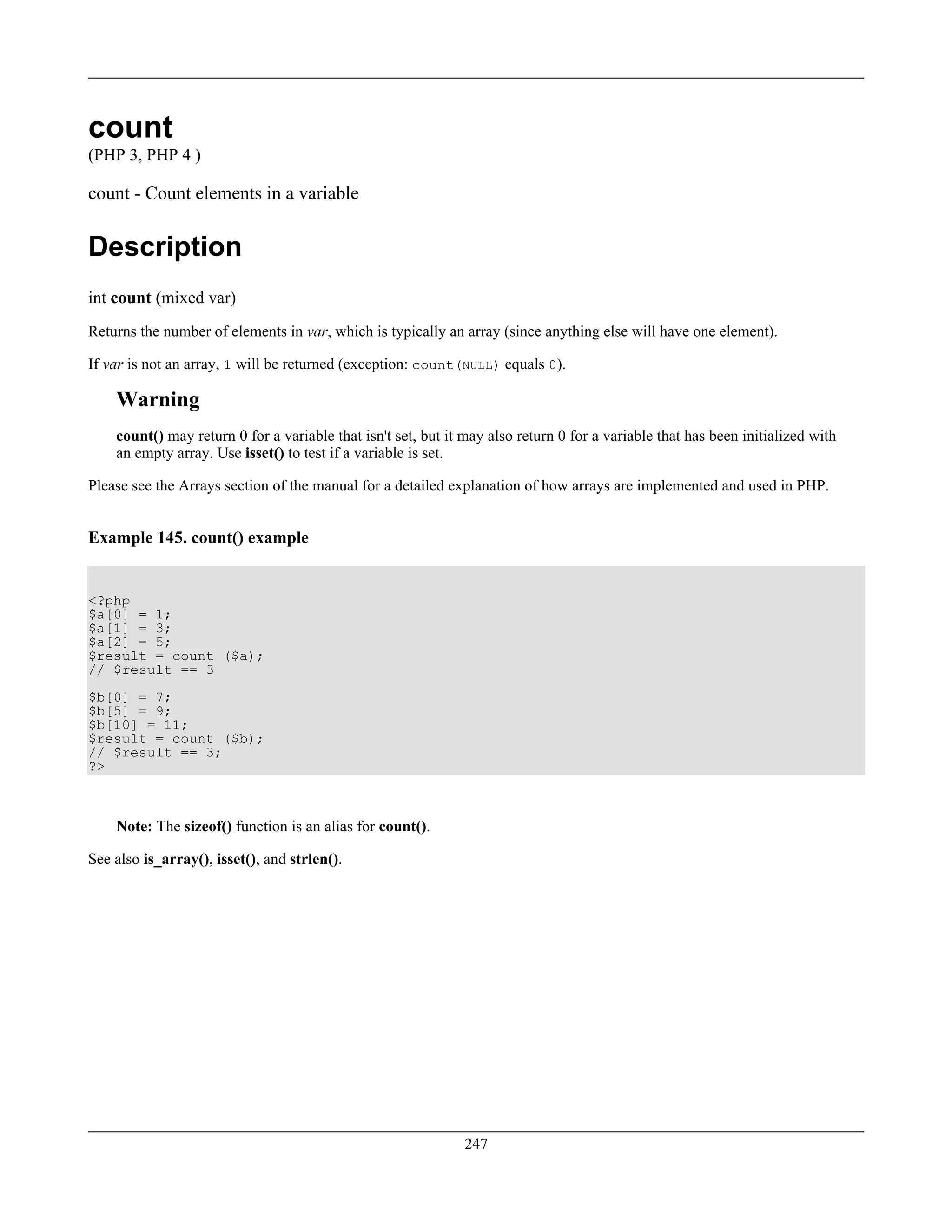 count
(PHP 3, PHP 4 )
count - Count elements in a variable
Description
int count (mixed var)
Returns the number of elements in var, which is typically an array (since anything else will have one element).
If var is not an array, 1 will be returned (exception: count(NULL) equals 0).
Warning
count() may return 0 for a variable that isn't set, but it may also return 0 for a variable that has been initialized with
an empty array. Use isset() to test if a variable is set.
Please see the Arrays section of the manual for a detailed explanation of how arrays are implemented and used in PHP.
Example 145. count() example
<?php
$a[0] = 1;
$a[1] = 3;
$a[2] = 5;
$result = count ($a);
// $result == 3
$b[0] = 7;
$b[5] = 9;
$b[10] = 11;
$result = count ($b);
// $result == 3;
?>
Note: The sizeof() function is an alias for count().
See also is_array(), isset(), and strlen().
247
 