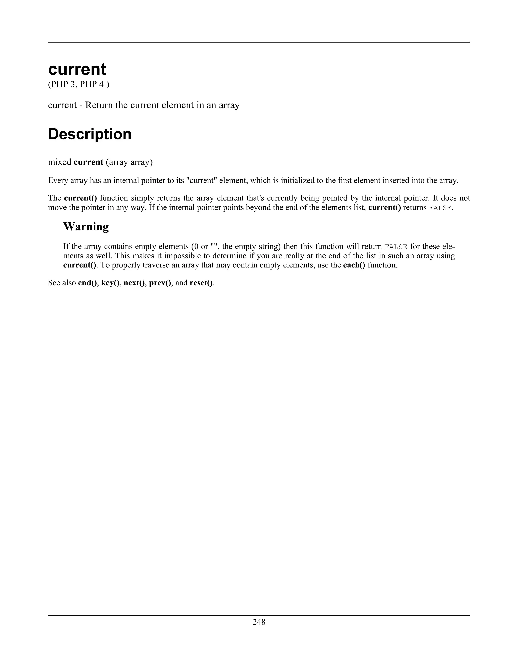 current
(PHP 3, PHP 4 )
current - Return the current element in an array
Description
mixed current (array array)
Every array has an internal pointer to its "current" element, which is initialized to the first element inserted into the array.
The current() function simply returns the array element that's currently being pointed by the internal pointer. It does not
move the pointer in any way. If the internal pointer points beyond the end of the elements list, current() returns FALSE.
Warning
If the array contains empty elements (0 or "", the empty string) then this function will return FALSE for these ele-
ments as well. This makes it impossible to determine if you are really at the end of the list in such an array using
current(). To properly traverse an array that may contain empty elements, use the each() function.
See also end(), key(), next(), prev(), and reset().
248
 