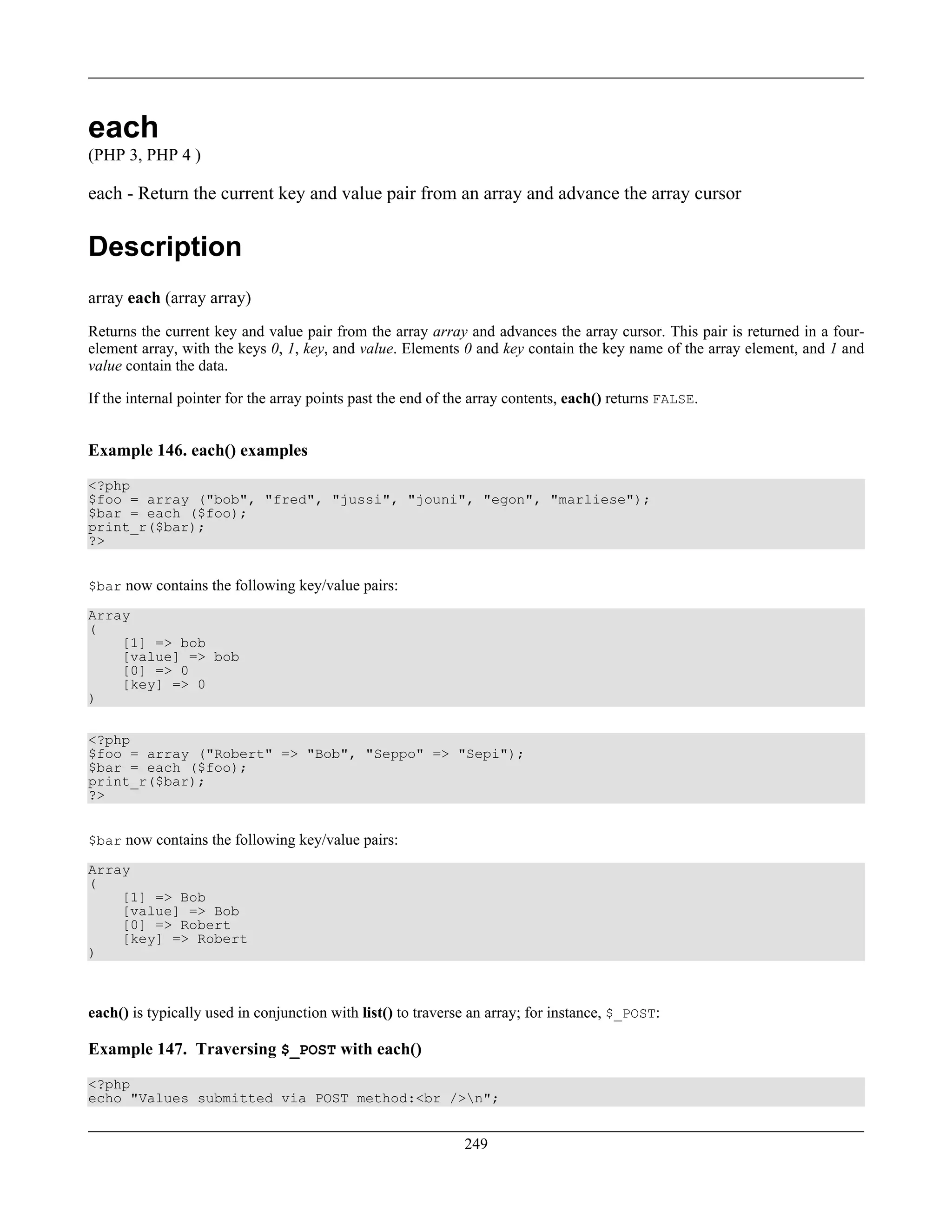 each
(PHP 3, PHP 4 )
each - Return the current key and value pair from an array and advance the array cursor
Description
array each (array array)
Returns the current key and value pair from the array array and advances the array cursor. This pair is returned in a four-
element array, with the keys 0, 1, key, and value. Elements 0 and key contain the key name of the array element, and 1 and
value contain the data.
If the internal pointer for the array points past the end of the array contents, each() returns FALSE.
Example 146. each() examples
<?php
$foo = array ("bob", "fred", "jussi", "jouni", "egon", "marliese");
$bar = each ($foo);
print_r($bar);
?>
$bar now contains the following key/value pairs:
Array
(
[1] => bob
[value] => bob
[0] => 0
[key] => 0
)
<?php
$foo = array ("Robert" => "Bob", "Seppo" => "Sepi");
$bar = each ($foo);
print_r($bar);
?>
$bar now contains the following key/value pairs:
Array
(
[1] => Bob
[value] => Bob
[0] => Robert
[key] => Robert
)
each() is typically used in conjunction with list() to traverse an array; for instance, $_POST:
Example 147. Traversing $_POST with each()
<?php
echo "Values submitted via POST method:<br />n";
249
 