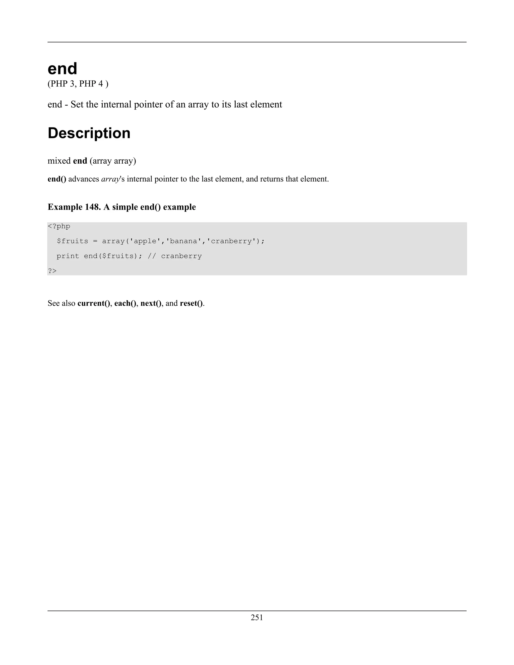 end
(PHP 3, PHP 4 )
end - Set the internal pointer of an array to its last element
Description
mixed end (array array)
end() advances array's internal pointer to the last element, and returns that element.
Example 148. A simple end() example
<?php
$fruits = array('apple','banana','cranberry');
print end($fruits); // cranberry
?>
See also current(), each(), next(), and reset().
251
 