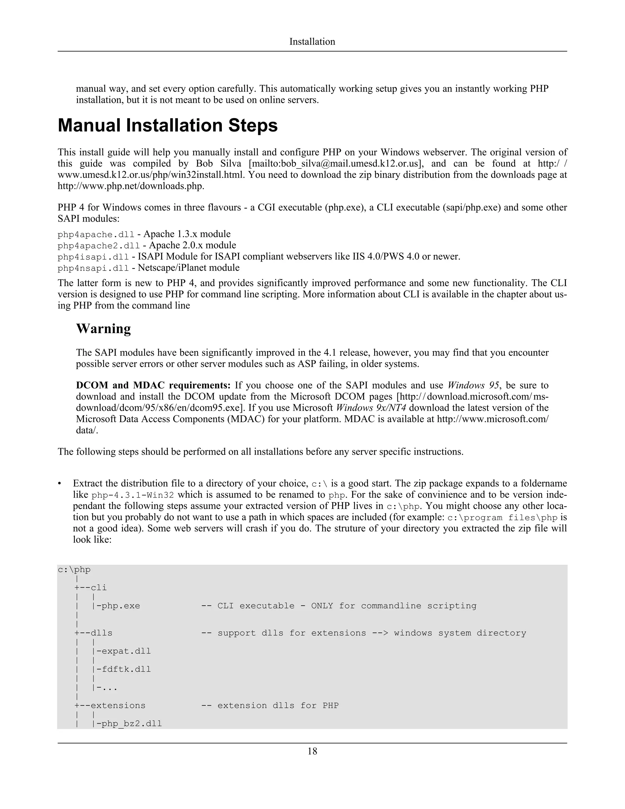 manual way, and set every option carefully. This automatically working setup gives you an instantly working PHP
installation, but it is not meant to be used on online servers.
Manual Installation Steps
This install guide will help you manually install and configure PHP on your Windows webserver. The original version of
this guide was compiled by Bob Silva [mailto:bob_silva@mail.umesd.k12.or.us], and can be found at http:/ /
www.umesd.k12.or.us/php/win32install.html. You need to download the zip binary distribution from the downloads page at
http://www.php.net/downloads.php.
PHP 4 for Windows comes in three flavours - a CGI executable (php.exe), a CLI executable (sapi/php.exe) and some other
SAPI modules:
php4apache.dll - Apache 1.3.x module
php4apache2.dll - Apache 2.0.x module
php4isapi.dll - ISAPI Module for ISAPI compliant webservers like IIS 4.0/PWS 4.0 or newer.
php4nsapi.dll - Netscape/iPlanet module
The latter form is new to PHP 4, and provides significantly improved performance and some new functionality. The CLI
version is designed to use PHP for command line scripting. More information about CLI is available in the chapter about us-
ing PHP from the command line
Warning
The SAPI modules have been significantly improved in the 4.1 release, however, you may find that you encounter
possible server errors or other server modules such as ASP failing, in older systems.
DCOM and MDAC requirements: If you choose one of the SAPI modules and use Windows 95, be sure to
download and install the DCOM update from the Microsoft DCOM pages [http://download.microsoft.com/ms-
download/dcom/95/x86/en/dcom95.exe]. If you use Microsoft Windows 9x/NT4 download the latest version of the
Microsoft Data Access Components (MDAC) for your platform. MDAC is available at http://www.microsoft.com/
data/.
The following steps should be performed on all installations before any server specific instructions.
• Extract the distribution file to a directory of your choice, c: is a good start. The zip package expands to a foldername
like php-4.3.1-Win32 which is assumed to be renamed to php. For the sake of convinience and to be version inde-
pendant the following steps assume your extracted version of PHP lives in c:php. You might choose any other loca-
tion but you probably do not want to use a path in which spaces are included (for example: c:program filesphp is
not a good idea). Some web servers will crash if you do. The struture of your directory you extracted the zip file will
look like:
c:php
|
+--cli
| |
| |-php.exe -- CLI executable - ONLY for commandline scripting
|
|
+--dlls -- support dlls for extensions --> windows system directory
| |
| |-expat.dll
| |
| |-fdftk.dll
| |
| |-...
|
+--extensions -- extension dlls for PHP
| |
| |-php_bz2.dll
Installation
18
 