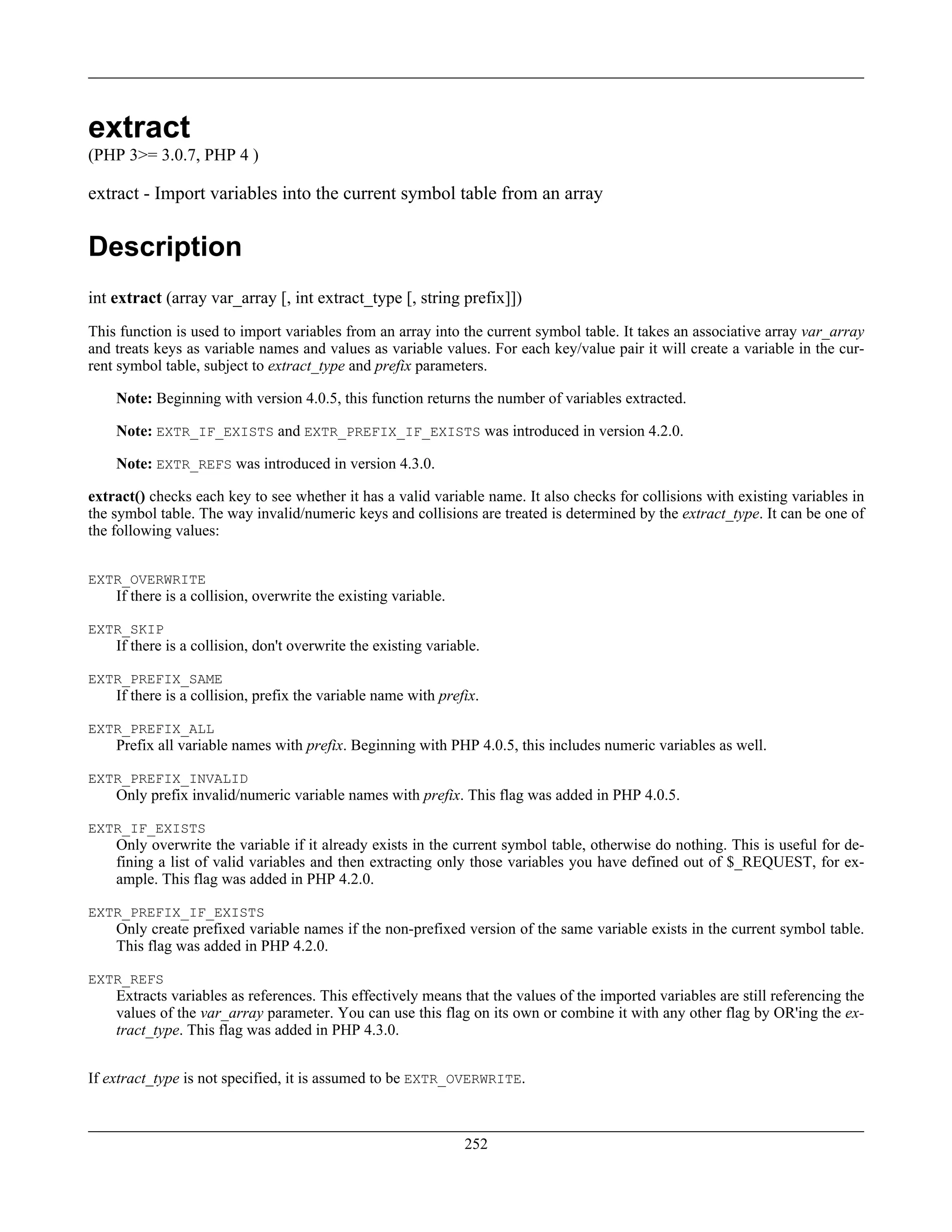 extract
(PHP 3>= 3.0.7, PHP 4 )
extract - Import variables into the current symbol table from an array
Description
int extract (array var_array [, int extract_type [, string prefix]])
This function is used to import variables from an array into the current symbol table. It takes an associative array var_array
and treats keys as variable names and values as variable values. For each key/value pair it will create a variable in the cur-
rent symbol table, subject to extract_type and prefix parameters.
Note: Beginning with version 4.0.5, this function returns the number of variables extracted.
Note: EXTR_IF_EXISTS and EXTR_PREFIX_IF_EXISTS was introduced in version 4.2.0.
Note: EXTR_REFS was introduced in version 4.3.0.
extract() checks each key to see whether it has a valid variable name. It also checks for collisions with existing variables in
the symbol table. The way invalid/numeric keys and collisions are treated is determined by the extract_type. It can be one of
the following values:
EXTR_OVERWRITE
If there is a collision, overwrite the existing variable.
EXTR_SKIP
If there is a collision, don't overwrite the existing variable.
EXTR_PREFIX_SAME
If there is a collision, prefix the variable name with prefix.
EXTR_PREFIX_ALL
Prefix all variable names with prefix. Beginning with PHP 4.0.5, this includes numeric variables as well.
EXTR_PREFIX_INVALID
Only prefix invalid/numeric variable names with prefix. This flag was added in PHP 4.0.5.
EXTR_IF_EXISTS
Only overwrite the variable if it already exists in the current symbol table, otherwise do nothing. This is useful for de-
fining a list of valid variables and then extracting only those variables you have defined out of $_REQUEST, for ex-
ample. This flag was added in PHP 4.2.0.
EXTR_PREFIX_IF_EXISTS
Only create prefixed variable names if the non-prefixed version of the same variable exists in the current symbol table.
This flag was added in PHP 4.2.0.
EXTR_REFS
Extracts variables as references. This effectively means that the values of the imported variables are still referencing the
values of the var_array parameter. You can use this flag on its own or combine it with any other flag by OR'ing the ex-
tract_type. This flag was added in PHP 4.3.0.
If extract_type is not specified, it is assumed to be EXTR_OVERWRITE.
252
 