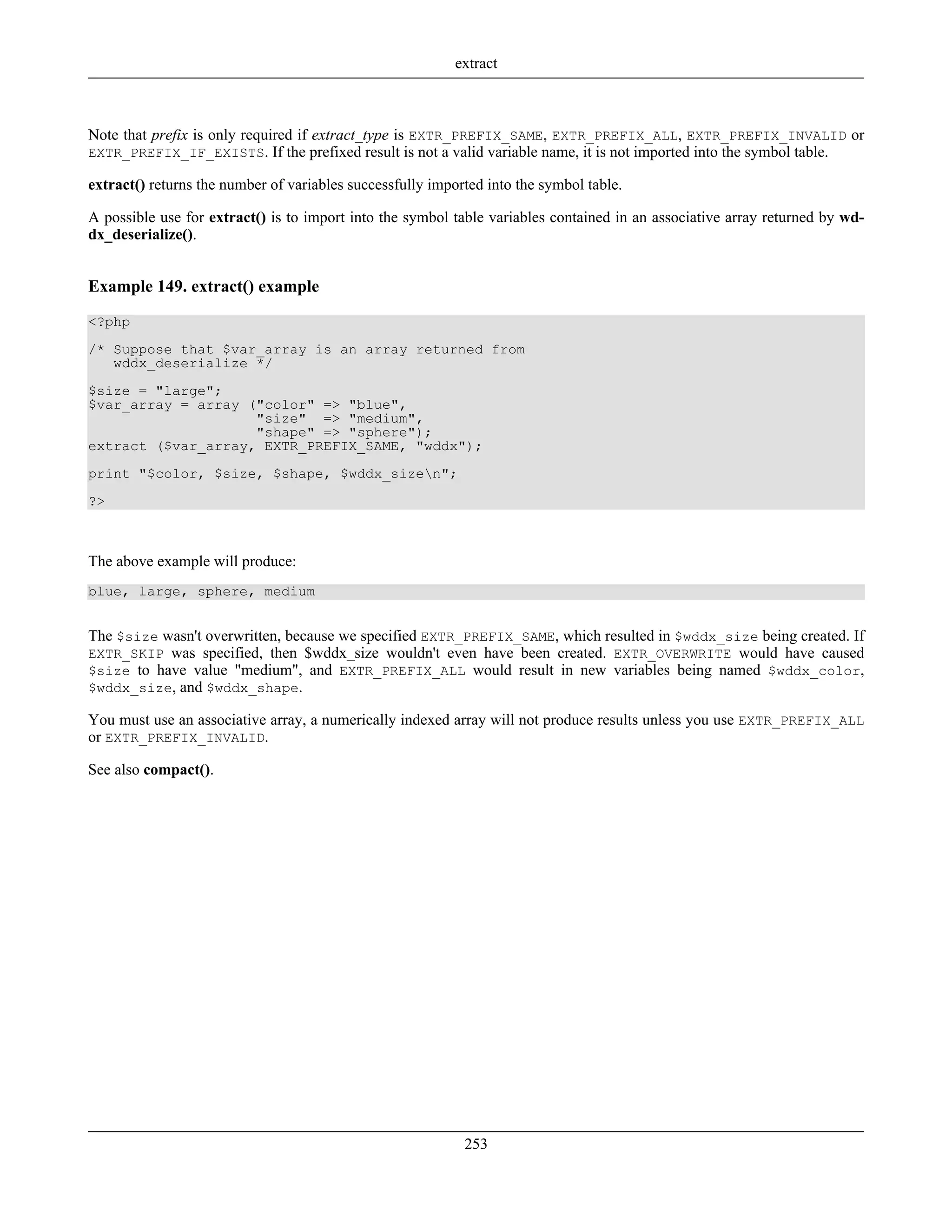 Note that prefix is only required if extract_type is EXTR_PREFIX_SAME, EXTR_PREFIX_ALL, EXTR_PREFIX_INVALID or
EXTR_PREFIX_IF_EXISTS. If the prefixed result is not a valid variable name, it is not imported into the symbol table.
extract() returns the number of variables successfully imported into the symbol table.
A possible use for extract() is to import into the symbol table variables contained in an associative array returned by wd-
dx_deserialize().
Example 149. extract() example
<?php
/* Suppose that $var_array is an array returned from
wddx_deserialize */
$size = "large";
$var_array = array ("color" => "blue",
"size" => "medium",
"shape" => "sphere");
extract ($var_array, EXTR_PREFIX_SAME, "wddx");
print "$color, $size, $shape, $wddx_sizen";
?>
The above example will produce:
blue, large, sphere, medium
The $size wasn't overwritten, because we specified EXTR_PREFIX_SAME, which resulted in $wddx_size being created. If
EXTR_SKIP was specified, then $wddx_size wouldn't even have been created. EXTR_OVERWRITE would have caused
$size to have value "medium", and EXTR_PREFIX_ALL would result in new variables being named $wddx_color,
$wddx_size, and $wddx_shape.
You must use an associative array, a numerically indexed array will not produce results unless you use EXTR_PREFIX_ALL
or EXTR_PREFIX_INVALID.
See also compact().
extract
253
 