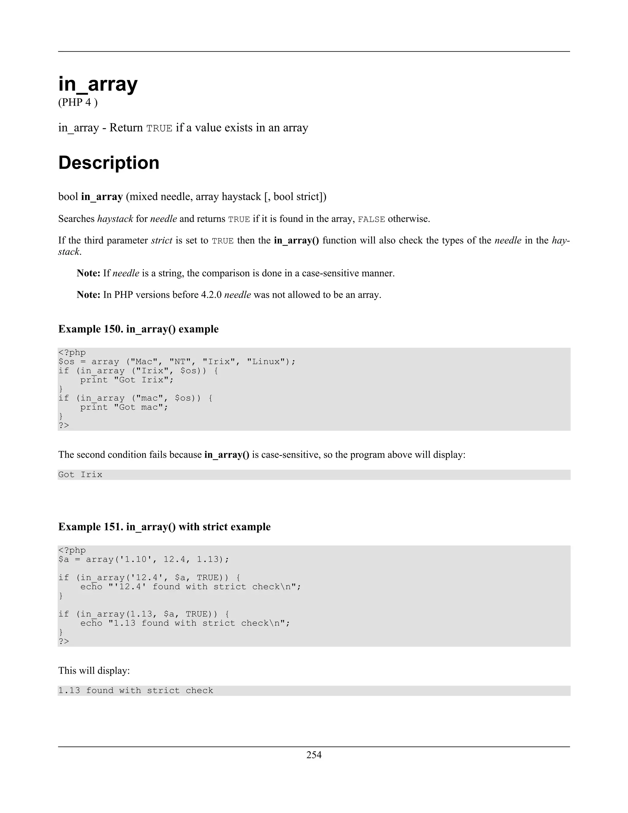 in_array
(PHP 4 )
in_array - Return TRUE if a value exists in an array
Description
bool in_array (mixed needle, array haystack [, bool strict])
Searches haystack for needle and returns TRUE if it is found in the array, FALSE otherwise.
If the third parameter strict is set to TRUE then the in_array() function will also check the types of the needle in the hay-
stack.
Note: If needle is a string, the comparison is done in a case-sensitive manner.
Note: In PHP versions before 4.2.0 needle was not allowed to be an array.
Example 150. in_array() example
<?php
$os = array ("Mac", "NT", "Irix", "Linux");
if (in_array ("Irix", $os)) {
print "Got Irix";
}
if (in_array ("mac", $os)) {
print "Got mac";
}
?>
The second condition fails because in_array() is case-sensitive, so the program above will display:
Got Irix
Example 151. in_array() with strict example
<?php
$a = array('1.10', 12.4, 1.13);
if (in_array('12.4', $a, TRUE)) {
echo "'12.4' found with strict checkn";
}
if (in_array(1.13, $a, TRUE)) {
echo "1.13 found with strict checkn";
}
?>
This will display:
1.13 found with strict check
254
 