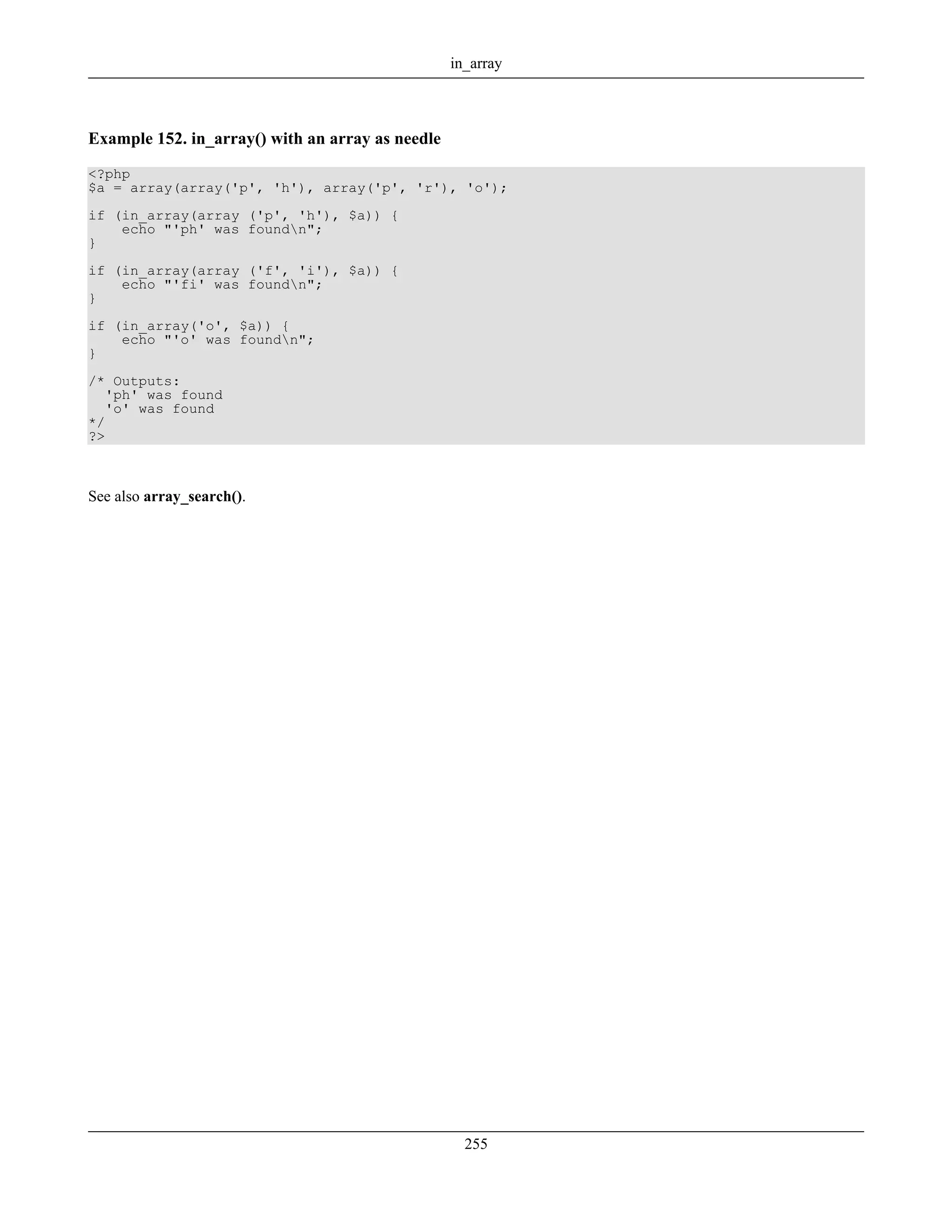 Example 152. in_array() with an array as needle
<?php
$a = array(array('p', 'h'), array('p', 'r'), 'o');
if (in_array(array ('p', 'h'), $a)) {
echo "'ph' was foundn";
}
if (in_array(array ('f', 'i'), $a)) {
echo "'fi' was foundn";
}
if (in_array('o', $a)) {
echo "'o' was foundn";
}
/* Outputs:
'ph' was found
'o' was found
*/
?>
See also array_search().
in_array
255
 