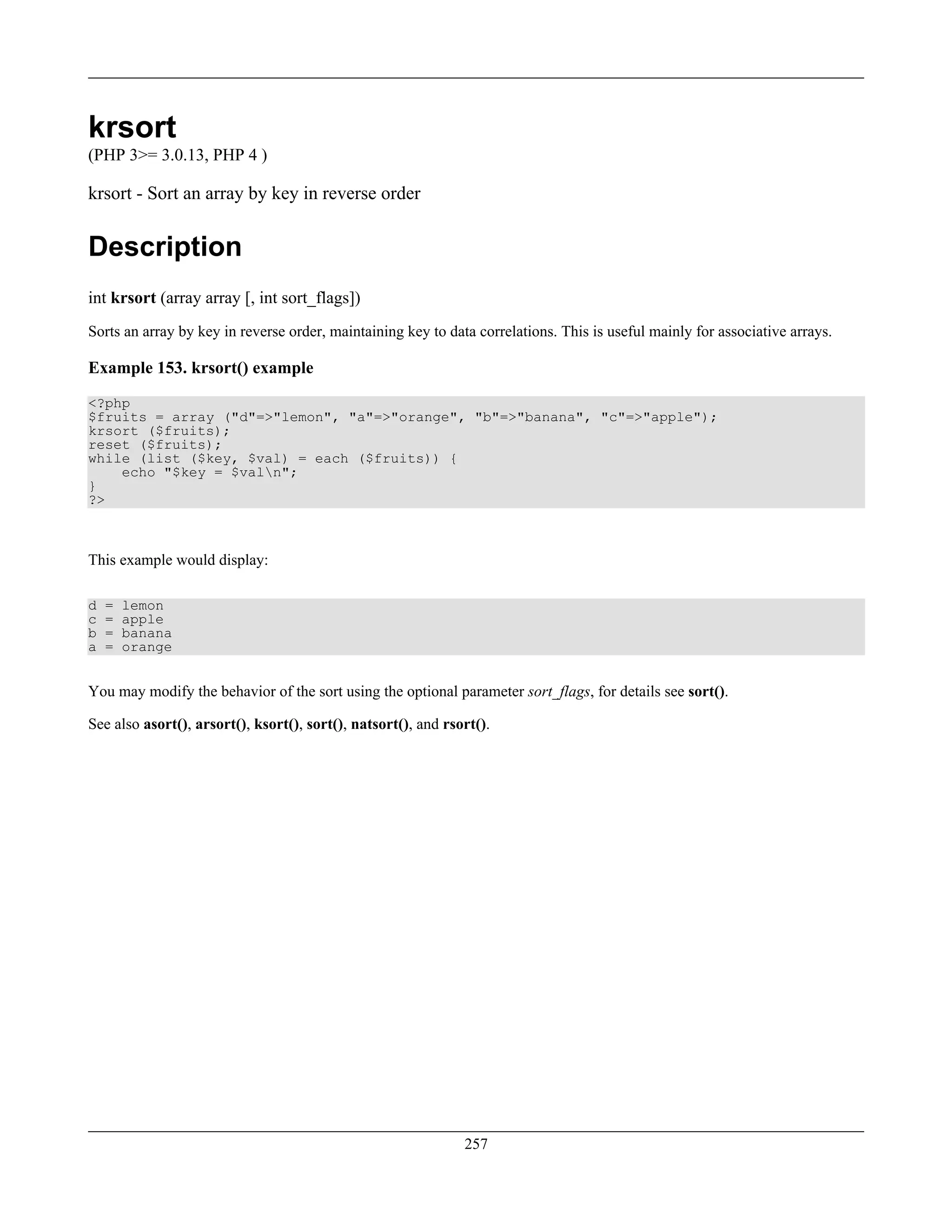 krsort
(PHP 3>= 3.0.13, PHP 4 )
krsort - Sort an array by key in reverse order
Description
int krsort (array array [, int sort_flags])
Sorts an array by key in reverse order, maintaining key to data correlations. This is useful mainly for associative arrays.
Example 153. krsort() example
<?php
$fruits = array ("d"=>"lemon", "a"=>"orange", "b"=>"banana", "c"=>"apple");
krsort ($fruits);
reset ($fruits);
while (list ($key, $val) = each ($fruits)) {
echo "$key = $valn";
}
?>
This example would display:
d = lemon
c = apple
b = banana
a = orange
You may modify the behavior of the sort using the optional parameter sort_flags, for details see sort().
See also asort(), arsort(), ksort(), sort(), natsort(), and rsort().
257
 