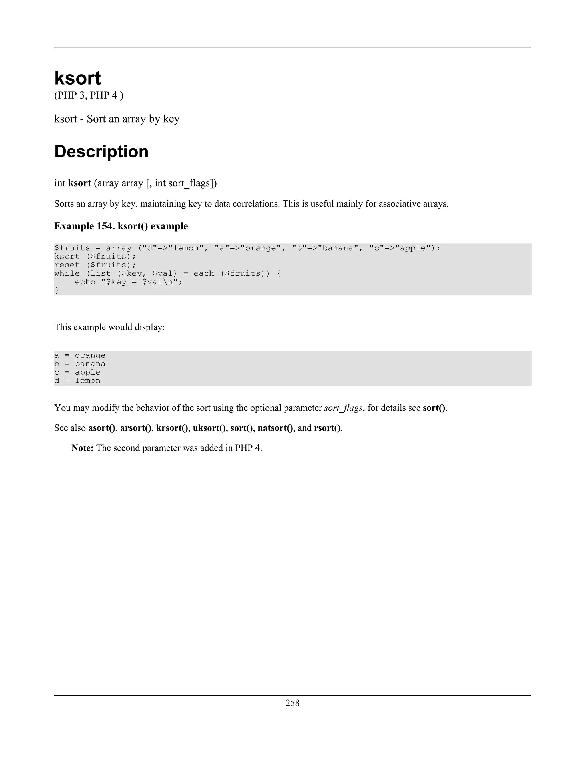 ksort
(PHP 3, PHP 4 )
ksort - Sort an array by key
Description
int ksort (array array [, int sort_flags])
Sorts an array by key, maintaining key to data correlations. This is useful mainly for associative arrays.
Example 154. ksort() example
$fruits = array ("d"=>"lemon", "a"=>"orange", "b"=>"banana", "c"=>"apple");
ksort ($fruits);
reset ($fruits);
while (list ($key, $val) = each ($fruits)) {
echo "$key = $valn";
}
This example would display:
a = orange
b = banana
c = apple
d = lemon
You may modify the behavior of the sort using the optional parameter sort_flags, for details see sort().
See also asort(), arsort(), krsort(), uksort(), sort(), natsort(), and rsort().
Note: The second parameter was added in PHP 4.
258
 