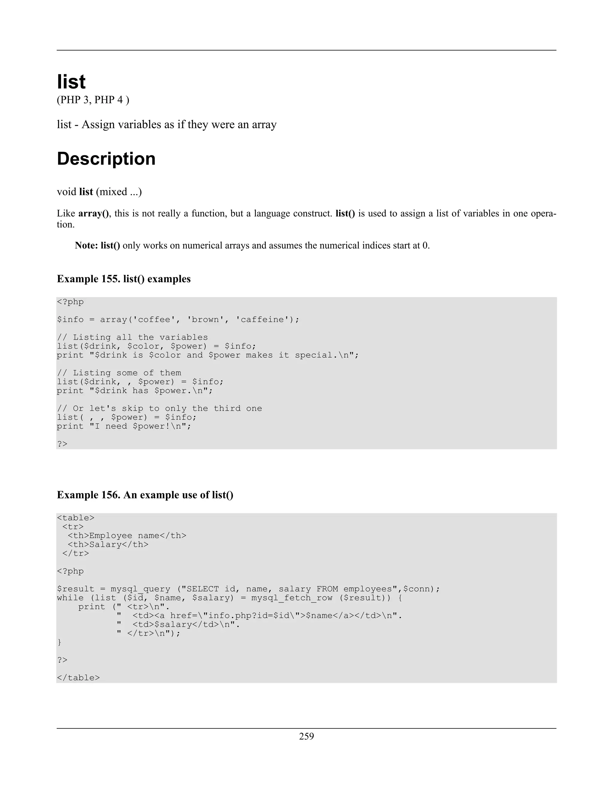 list
(PHP 3, PHP 4 )
list - Assign variables as if they were an array
Description
void list (mixed ...)
Like array(), this is not really a function, but a language construct. list() is used to assign a list of variables in one opera-
tion.
Note: list() only works on numerical arrays and assumes the numerical indices start at 0.
Example 155. list() examples
<?php
$info = array('coffee', 'brown', 'caffeine');
// Listing all the variables
list($drink, $color, $power) = $info;
print "$drink is $color and $power makes it special.n";
// Listing some of them
list($drink, , $power) = $info;
print "$drink has $power.n";
// Or let's skip to only the third one
list( , , $power) = $info;
print "I need $power!n";
?>
Example 156. An example use of list()
<table>
<tr>
<th>Employee name</th>
<th>Salary</th>
</tr>
<?php
$result = mysql_query ("SELECT id, name, salary FROM employees",$conn);
while (list ($id, $name, $salary) = mysql_fetch_row ($result)) {
print (" <tr>n".
" <td><a href="info.php?id=$id">$name</a></td>n".
" <td>$salary</td>n".
" </tr>n");
}
?>
</table>
259
 