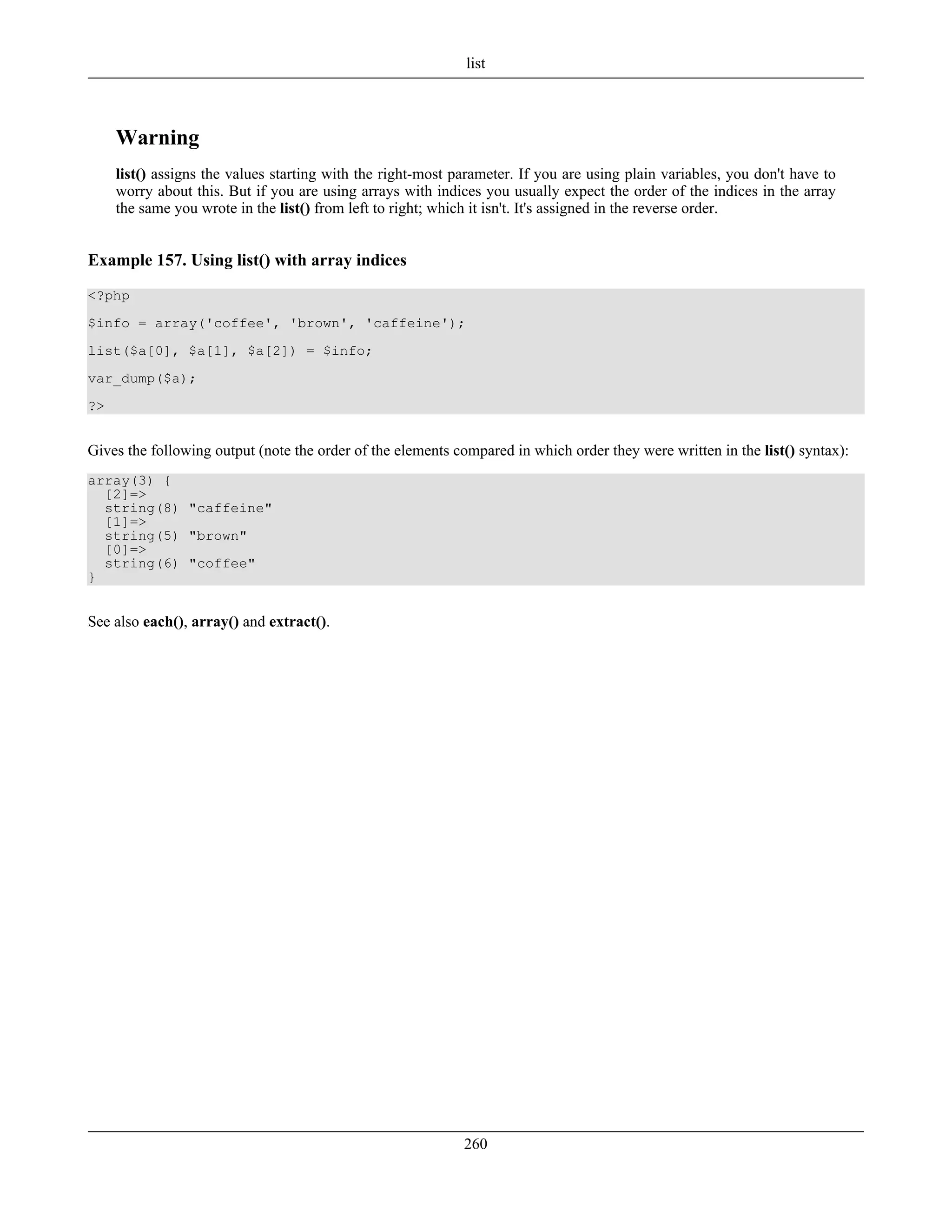 Warning
list() assigns the values starting with the right-most parameter. If you are using plain variables, you don't have to
worry about this. But if you are using arrays with indices you usually expect the order of the indices in the array
the same you wrote in the list() from left to right; which it isn't. It's assigned in the reverse order.
Example 157. Using list() with array indices
<?php
$info = array('coffee', 'brown', 'caffeine');
list($a[0], $a[1], $a[2]) = $info;
var_dump($a);
?>
Gives the following output (note the order of the elements compared in which order they were written in the list() syntax):
array(3) {
[2]=>
string(8) "caffeine"
[1]=>
string(5) "brown"
[0]=>
string(6) "coffee"
}
See also each(), array() and extract().
list
260
 