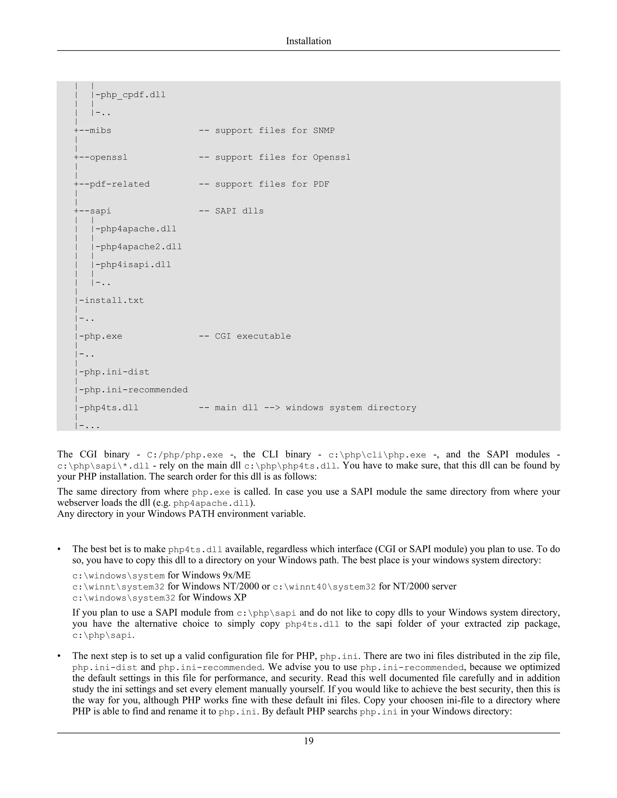 | |
| |-php_cpdf.dll
| |
| |-..
|
+--mibs -- support files for SNMP
|
|
+--openssl -- support files for Openssl
|
|
+--pdf-related -- support files for PDF
|
|
+--sapi -- SAPI dlls
| |
| |-php4apache.dll
| |
| |-php4apache2.dll
| |
| |-php4isapi.dll
| |
| |-..
|
|-install.txt
|
|-..
|
|-php.exe -- CGI executable
|
|-..
|
|-php.ini-dist
|
|-php.ini-recommended
|
|-php4ts.dll -- main dll --> windows system directory
|
|-...
The CGI binary - C:/php/php.exe -, the CLI binary - c:phpcliphp.exe -, and the SAPI modules -
c:phpsapi*.dll - rely on the main dll c:phpphp4ts.dll. You have to make sure, that this dll can be found by
your PHP installation. The search order for this dll is as follows:
The same directory from where php.exe is called. In case you use a SAPI module the same directory from where your
webserver loads the dll (e.g. php4apache.dll).
Any directory in your Windows PATH environment variable.
• The best bet is to make php4ts.dll available, regardless which interface (CGI or SAPI module) you plan to use. To do
so, you have to copy this dll to a directory on your Windows path. The best place is your windows system directory:
c:windowssystem for Windows 9x/ME
c:winntsystem32 for Windows NT/2000 or c:winnt40system32 for NT/2000 server
c:windowssystem32 for Windows XP
If you plan to use a SAPI module from c:phpsapi and do not like to copy dlls to your Windows system directory,
you have the alternative choice to simply copy php4ts.dll to the sapi folder of your extracted zip package,
c:phpsapi.
• The next step is to set up a valid configuration file for PHP, php.ini. There are two ini files distributed in the zip file,
php.ini-dist and php.ini-recommended. We advise you to use php.ini-recommended, because we optimized
the default settings in this file for performance, and security. Read this well documented file carefully and in addition
study the ini settings and set every element manually yourself. If you would like to achieve the best security, then this is
the way for you, although PHP works fine with these default ini files. Copy your choosen ini-file to a directory where
PHP is able to find and rename it to php.ini. By default PHP searchs php.ini in your Windows directory:
Installation
19
 