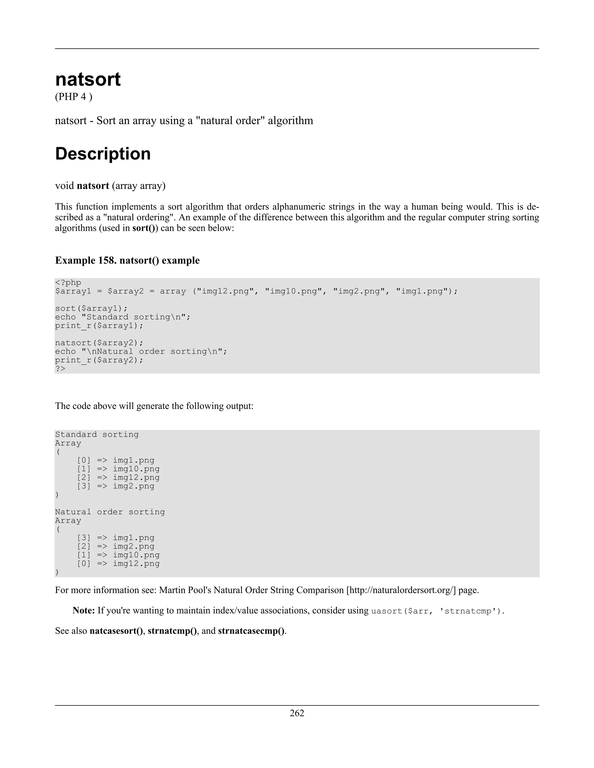 natsort
(PHP 4 )
natsort - Sort an array using a "natural order" algorithm
Description
void natsort (array array)
This function implements a sort algorithm that orders alphanumeric strings in the way a human being would. This is de-
scribed as a "natural ordering". An example of the difference between this algorithm and the regular computer string sorting
algorithms (used in sort()) can be seen below:
Example 158. natsort() example
<?php
$array1 = $array2 = array ("img12.png", "img10.png", "img2.png", "img1.png");
sort($array1);
echo "Standard sortingn";
print_r($array1);
natsort($array2);
echo "nNatural order sortingn";
print_r($array2);
?>
The code above will generate the following output:
Standard sorting
Array
(
[0] => img1.png
[1] => img10.png
[2] => img12.png
[3] => img2.png
)
Natural order sorting
Array
(
[3] => img1.png
[2] => img2.png
[1] => img10.png
[0] => img12.png
)
For more information see: Martin Pool's Natural Order String Comparison [http://naturalordersort.org/] page.
Note: If you're wanting to maintain index/value associations, consider using uasort($arr, 'strnatcmp').
See also natcasesort(), strnatcmp(), and strnatcasecmp().
262
 