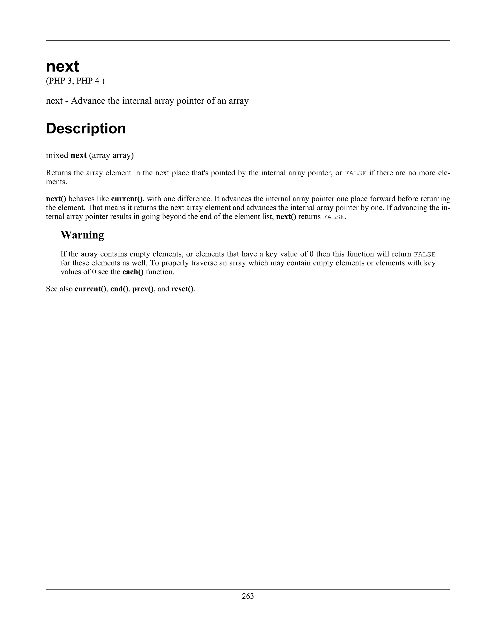 next
(PHP 3, PHP 4 )
next - Advance the internal array pointer of an array
Description
mixed next (array array)
Returns the array element in the next place that's pointed by the internal array pointer, or FALSE if there are no more ele-
ments.
next() behaves like current(), with one difference. It advances the internal array pointer one place forward before returning
the element. That means it returns the next array element and advances the internal array pointer by one. If advancing the in-
ternal array pointer results in going beyond the end of the element list, next() returns FALSE.
Warning
If the array contains empty elements, or elements that have a key value of 0 then this function will return FALSE
for these elements as well. To properly traverse an array which may contain empty elements or elements with key
values of 0 see the each() function.
See also current(), end(), prev(), and reset().
263
 