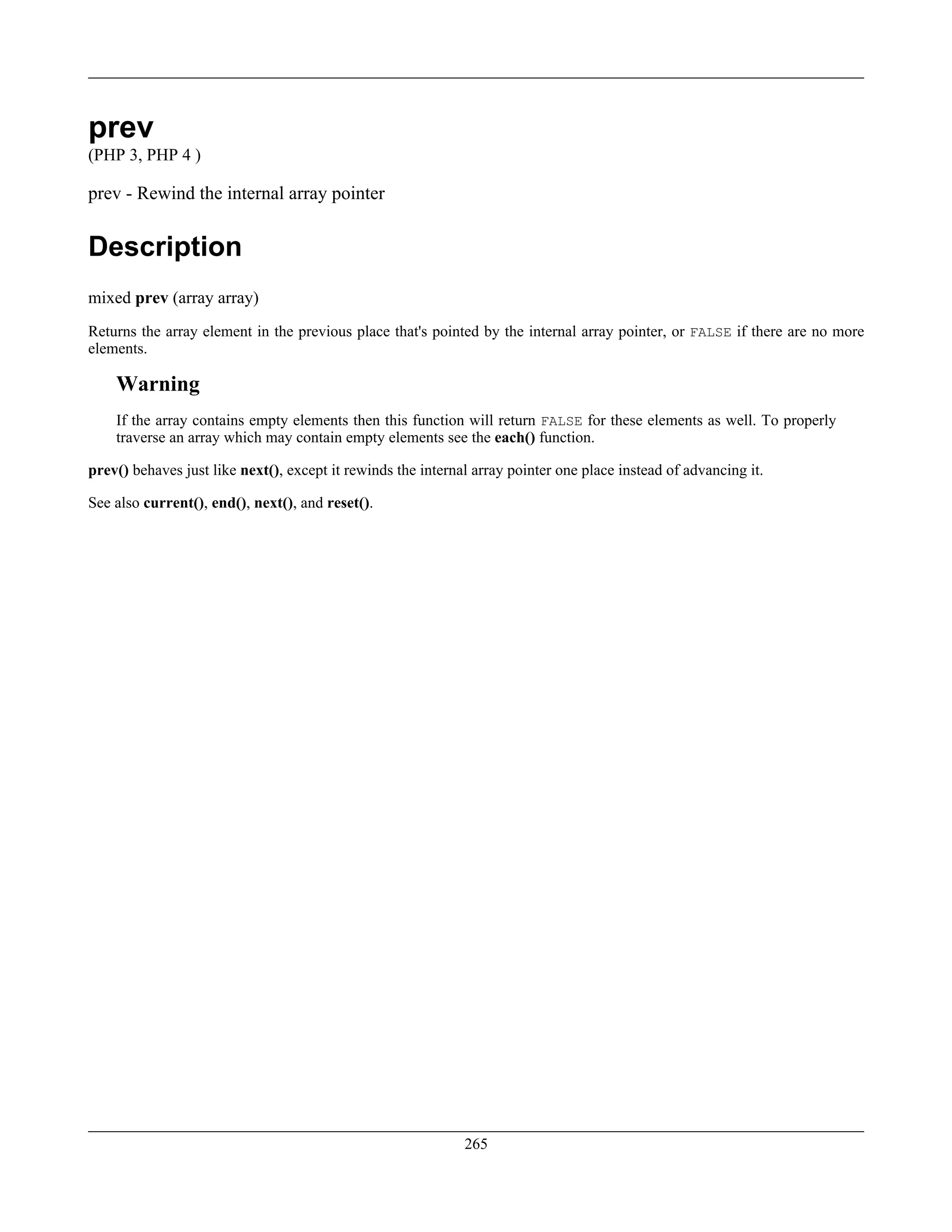 prev
(PHP 3, PHP 4 )
prev - Rewind the internal array pointer
Description
mixed prev (array array)
Returns the array element in the previous place that's pointed by the internal array pointer, or FALSE if there are no more
elements.
Warning
If the array contains empty elements then this function will return FALSE for these elements as well. To properly
traverse an array which may contain empty elements see the each() function.
prev() behaves just like next(), except it rewinds the internal array pointer one place instead of advancing it.
See also current(), end(), next(), and reset().
265
 