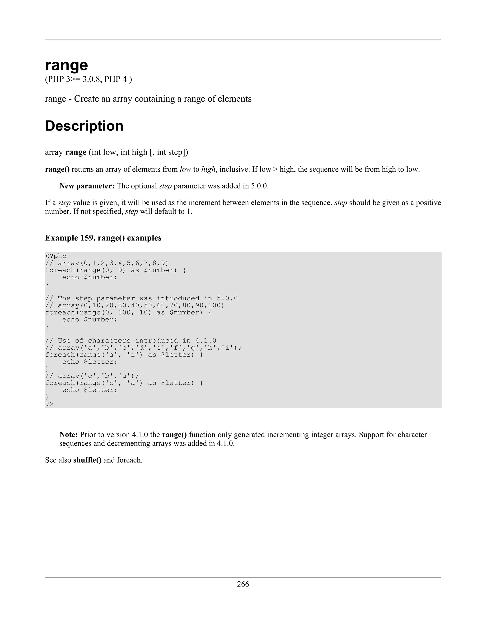 range
(PHP 3>= 3.0.8, PHP 4 )
range - Create an array containing a range of elements
Description
array range (int low, int high [, int step])
range() returns an array of elements from low to high, inclusive. If low > high, the sequence will be from high to low.
New parameter: The optional step parameter was added in 5.0.0.
If a step value is given, it will be used as the increment between elements in the sequence. step should be given as a positive
number. If not specified, step will default to 1.
Example 159. range() examples
<?php
// array(0,1,2,3,4,5,6,7,8,9)
foreach(range(0, 9) as $number) {
echo $number;
}
// The step parameter was introduced in 5.0.0
// array(0,10,20,30,40,50,60,70,80,90,100)
foreach(range(0, 100, 10) as $number) {
echo $number;
}
// Use of characters introduced in 4.1.0
// array('a','b','c','d','e','f','g','h','i');
foreach(range('a', 'i') as $letter) {
echo $letter;
}
// array('c','b','a');
foreach(range('c', 'a') as $letter) {
echo $letter;
}
?>
Note: Prior to version 4.1.0 the range() function only generated incrementing integer arrays. Support for character
sequences and decrementing arrays was added in 4.1.0.
See also shuffle() and foreach.
266
 