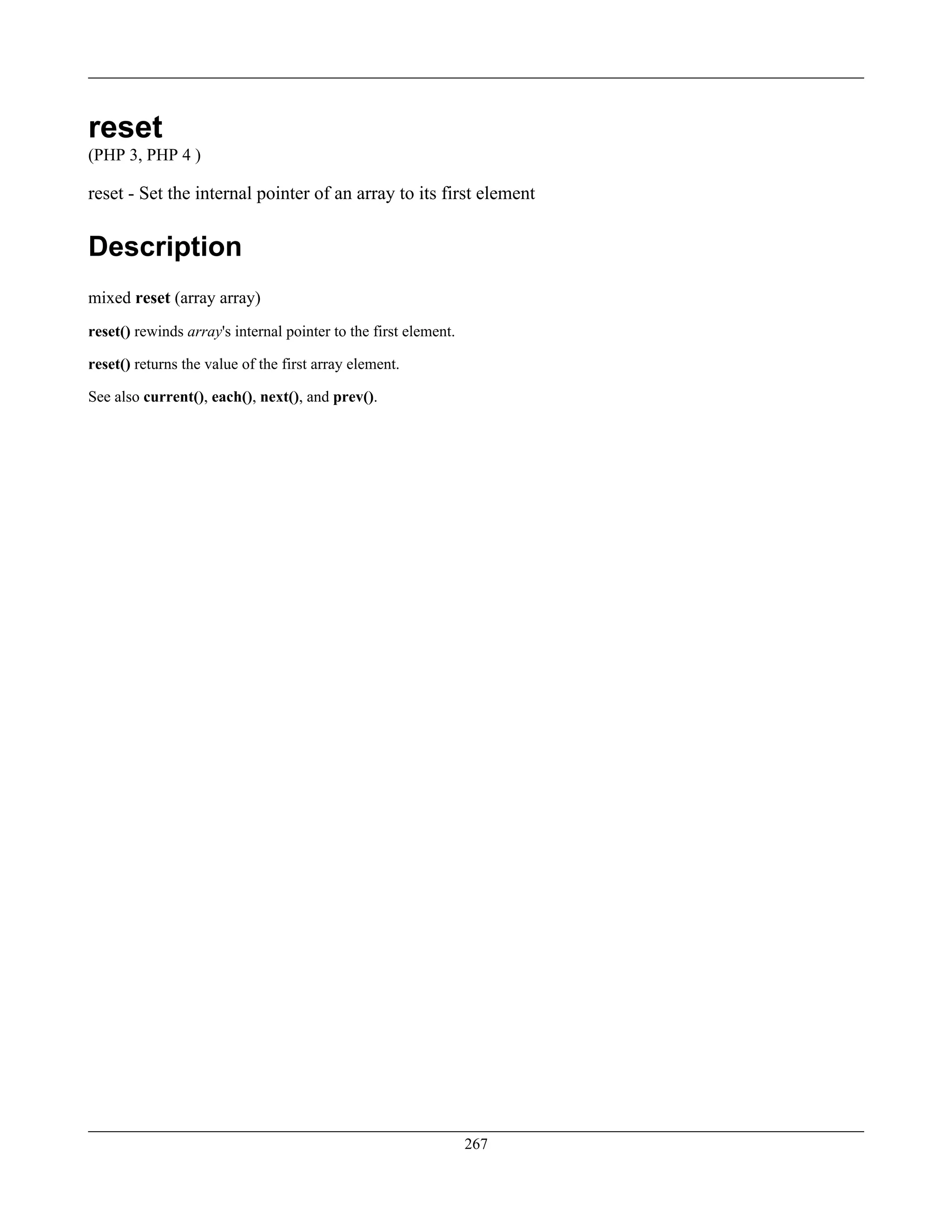 reset
(PHP 3, PHP 4 )
reset - Set the internal pointer of an array to its first element
Description
mixed reset (array array)
reset() rewinds array's internal pointer to the first element.
reset() returns the value of the first array element.
See also current(), each(), next(), and prev().
267
 