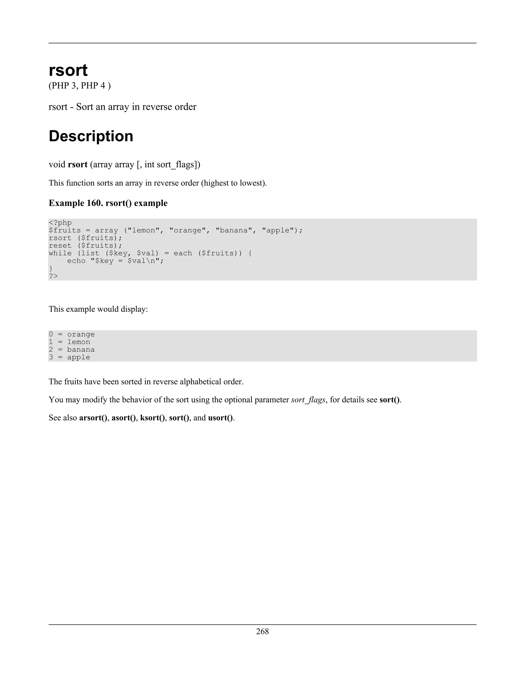rsort
(PHP 3, PHP 4 )
rsort - Sort an array in reverse order
Description
void rsort (array array [, int sort_flags])
This function sorts an array in reverse order (highest to lowest).
Example 160. rsort() example
<?php
$fruits = array ("lemon", "orange", "banana", "apple");
rsort ($fruits);
reset ($fruits);
while (list ($key, $val) = each ($fruits)) {
echo "$key = $valn";
}
?>
This example would display:
0 = orange
1 = lemon
2 = banana
3 = apple
The fruits have been sorted in reverse alphabetical order.
You may modify the behavior of the sort using the optional parameter sort_flags, for details see sort().
See also arsort(), asort(), ksort(), sort(), and usort().
268
 