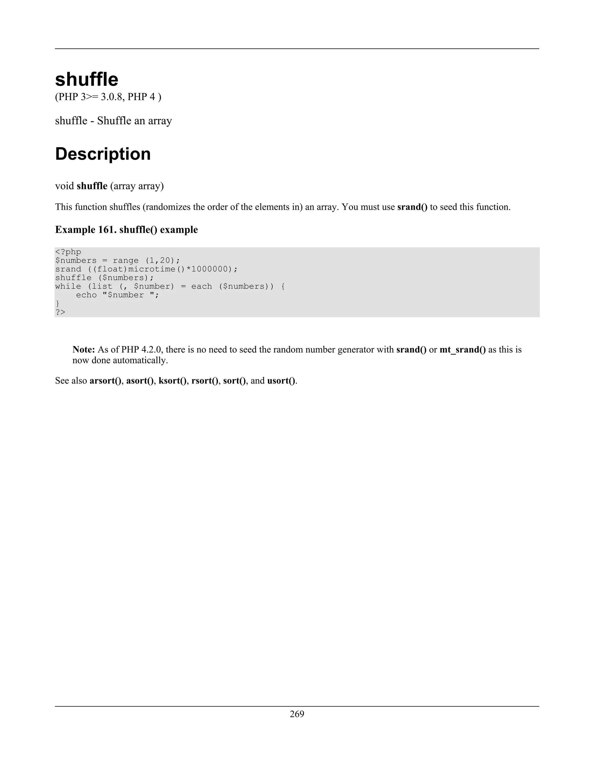 shuffle
(PHP 3>= 3.0.8, PHP 4 )
shuffle - Shuffle an array
Description
void shuffle (array array)
This function shuffles (randomizes the order of the elements in) an array. You must use srand() to seed this function.
Example 161. shuffle() example
<?php
$numbers = range (1,20);
srand ((float)microtime()*1000000);
shuffle ($numbers);
while (list (, $number) = each ($numbers)) {
echo "$number ";
}
?>
Note: As of PHP 4.2.0, there is no need to seed the random number generator with srand() or mt_srand() as this is
now done automatically.
See also arsort(), asort(), ksort(), rsort(), sort(), and usort().
269
 