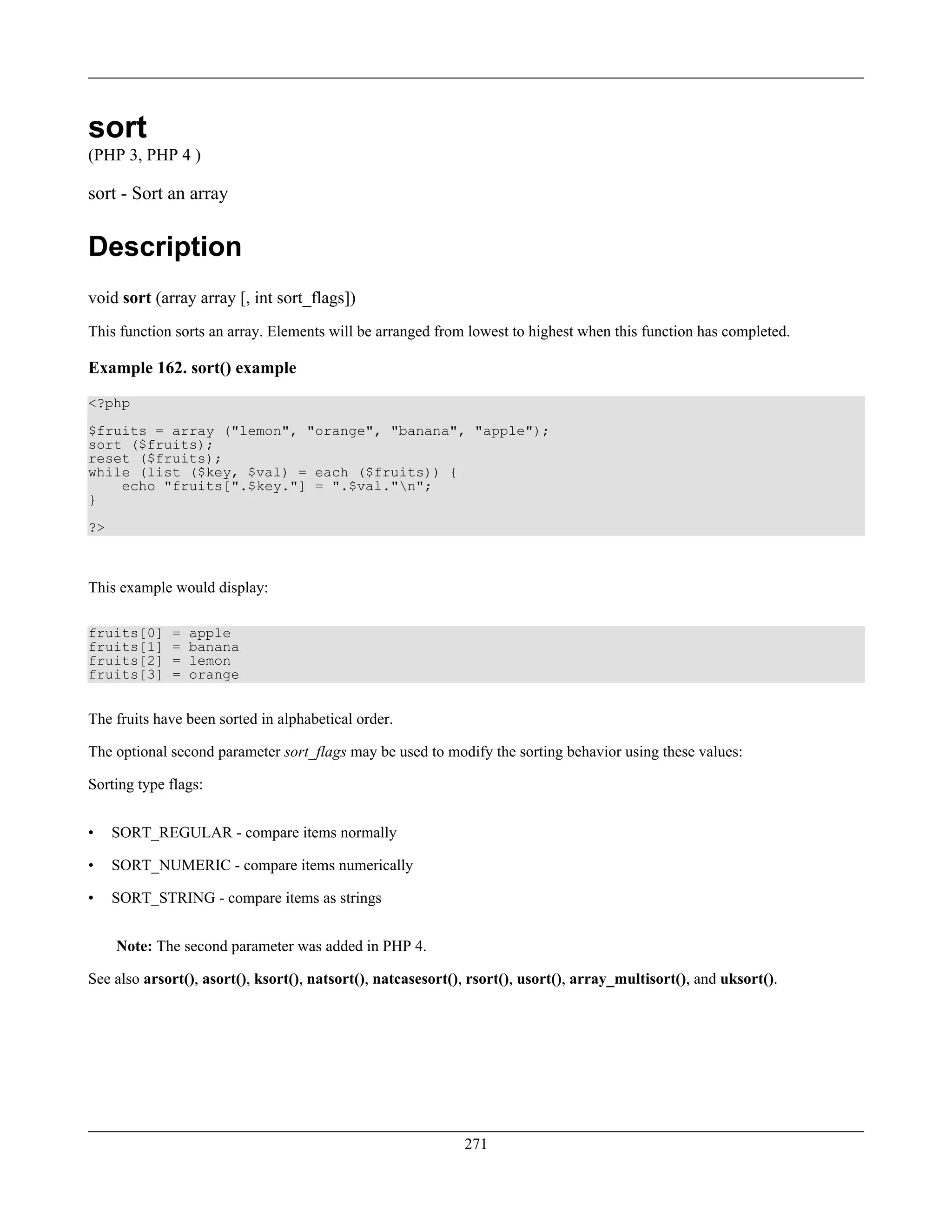 sort
(PHP 3, PHP 4 )
sort - Sort an array
Description
void sort (array array [, int sort_flags])
This function sorts an array. Elements will be arranged from lowest to highest when this function has completed.
Example 162. sort() example
<?php
$fruits = array ("lemon", "orange", "banana", "apple");
sort ($fruits);
reset ($fruits);
while (list ($key, $val) = each ($fruits)) {
echo "fruits[".$key."] = ".$val."n";
}
?>
This example would display:
fruits[0] = apple
fruits[1] = banana
fruits[2] = lemon
fruits[3] = orange
The fruits have been sorted in alphabetical order.
The optional second parameter sort_flags may be used to modify the sorting behavior using these values:
Sorting type flags:
• SORT_REGULAR - compare items normally
• SORT_NUMERIC - compare items numerically
• SORT_STRING - compare items as strings
Note: The second parameter was added in PHP 4.
See also arsort(), asort(), ksort(), natsort(), natcasesort(), rsort(), usort(), array_multisort(), and uksort().
271
 