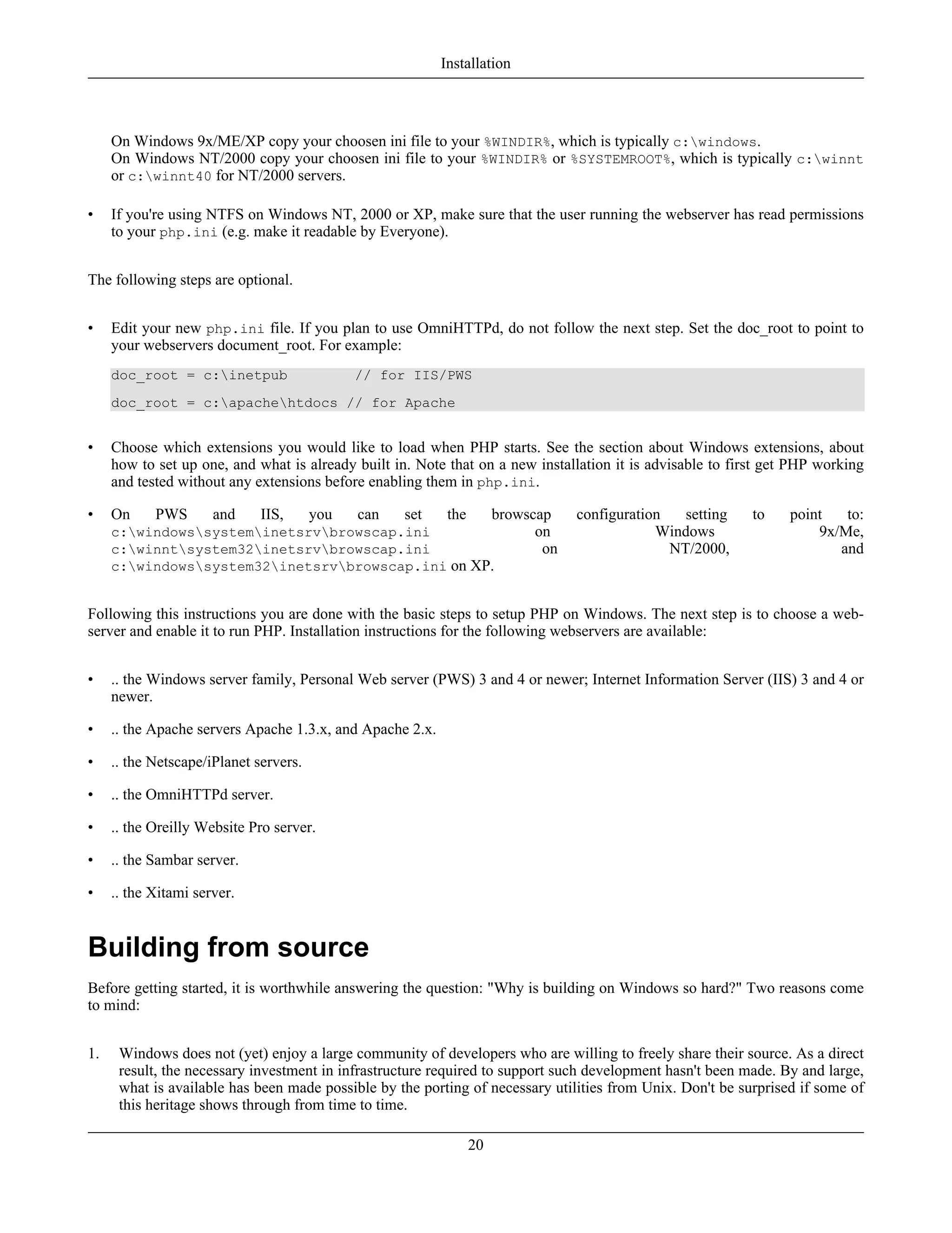On Windows 9x/ME/XP copy your choosen ini file to your %WINDIR%, which is typically c:windows.
On Windows NT/2000 copy your choosen ini file to your %WINDIR% or %SYSTEMROOT%, which is typically c:winnt
or c:winnt40 for NT/2000 servers.
• If you're using NTFS on Windows NT, 2000 or XP, make sure that the user running the webserver has read permissions
to your php.ini (e.g. make it readable by Everyone).
The following steps are optional.
• Edit your new php.ini file. If you plan to use OmniHTTPd, do not follow the next step. Set the doc_root to point to
your webservers document_root. For example:
doc_root = c:inetpub // for IIS/PWS
doc_root = c:apachehtdocs // for Apache
• Choose which extensions you would like to load when PHP starts. See the section about Windows extensions, about
how to set up one, and what is already built in. Note that on a new installation it is advisable to first get PHP working
and tested without any extensions before enabling them in php.ini.
• On PWS and IIS, you can set the browscap configuration setting to point to:
c:windowssysteminetsrvbrowscap.ini on Windows 9x/Me,
c:winntsystem32inetsrvbrowscap.ini on NT/2000, and
c:windowssystem32inetsrvbrowscap.ini on XP.
Following this instructions you are done with the basic steps to setup PHP on Windows. The next step is to choose a web-
server and enable it to run PHP. Installation instructions for the following webservers are available:
• .. the Windows server family, Personal Web server (PWS) 3 and 4 or newer; Internet Information Server (IIS) 3 and 4 or
newer.
• .. the Apache servers Apache 1.3.x, and Apache 2.x.
• .. the Netscape/iPlanet servers.
• .. the OmniHTTPd server.
• .. the Oreilly Website Pro server.
• .. the Sambar server.
• .. the Xitami server.
Building from source
Before getting started, it is worthwhile answering the question: "Why is building on Windows so hard?" Two reasons come
to mind:
1. Windows does not (yet) enjoy a large community of developers who are willing to freely share their source. As a direct
result, the necessary investment in infrastructure required to support such development hasn't been made. By and large,
what is available has been made possible by the porting of necessary utilities from Unix. Don't be surprised if some of
this heritage shows through from time to time.
Installation
20
 