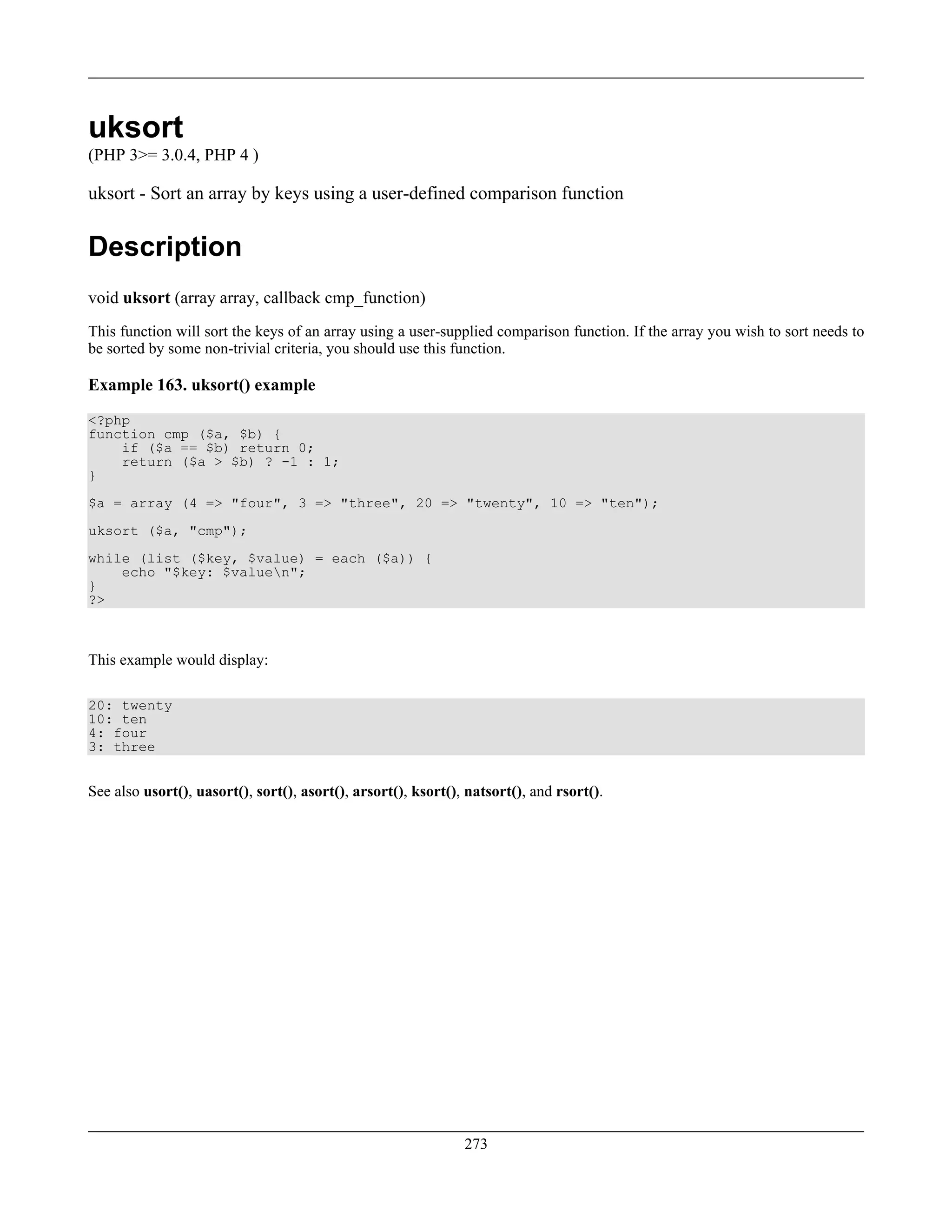 uksort
(PHP 3>= 3.0.4, PHP 4 )
uksort - Sort an array by keys using a user-defined comparison function
Description
void uksort (array array, callback cmp_function)
This function will sort the keys of an array using a user-supplied comparison function. If the array you wish to sort needs to
be sorted by some non-trivial criteria, you should use this function.
Example 163. uksort() example
<?php
function cmp ($a, $b) {
if ($a == $b) return 0;
return ($a > $b) ? -1 : 1;
}
$a = array (4 => "four", 3 => "three", 20 => "twenty", 10 => "ten");
uksort ($a, "cmp");
while (list ($key, $value) = each ($a)) {
echo "$key: $valuen";
}
?>
This example would display:
20: twenty
10: ten
4: four
3: three
See also usort(), uasort(), sort(), asort(), arsort(), ksort(), natsort(), and rsort().
273
 