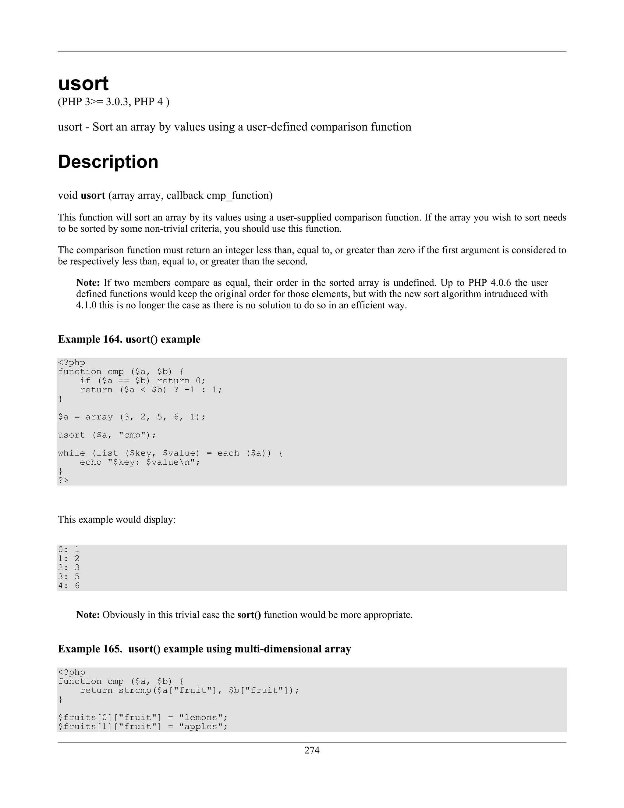 usort
(PHP 3>= 3.0.3, PHP 4 )
usort - Sort an array by values using a user-defined comparison function
Description
void usort (array array, callback cmp_function)
This function will sort an array by its values using a user-supplied comparison function. If the array you wish to sort needs
to be sorted by some non-trivial criteria, you should use this function.
The comparison function must return an integer less than, equal to, or greater than zero if the first argument is considered to
be respectively less than, equal to, or greater than the second.
Note: If two members compare as equal, their order in the sorted array is undefined. Up to PHP 4.0.6 the user
defined functions would keep the original order for those elements, but with the new sort algorithm intruduced with
4.1.0 this is no longer the case as there is no solution to do so in an efficient way.
Example 164. usort() example
<?php
function cmp ($a, $b) {
if ($a == $b) return 0;
return ($a < $b) ? -1 : 1;
}
$a = array (3, 2, 5, 6, 1);
usort ($a, "cmp");
while (list ($key, $value) = each ($a)) {
echo "$key: $valuen";
}
?>
This example would display:
0: 1
1: 2
2: 3
3: 5
4: 6
Note: Obviously in this trivial case the sort() function would be more appropriate.
Example 165. usort() example using multi-dimensional array
<?php
function cmp ($a, $b) {
return strcmp($a["fruit"], $b["fruit"]);
}
$fruits[0]["fruit"] = "lemons";
$fruits[1]["fruit"] = "apples";
274
 