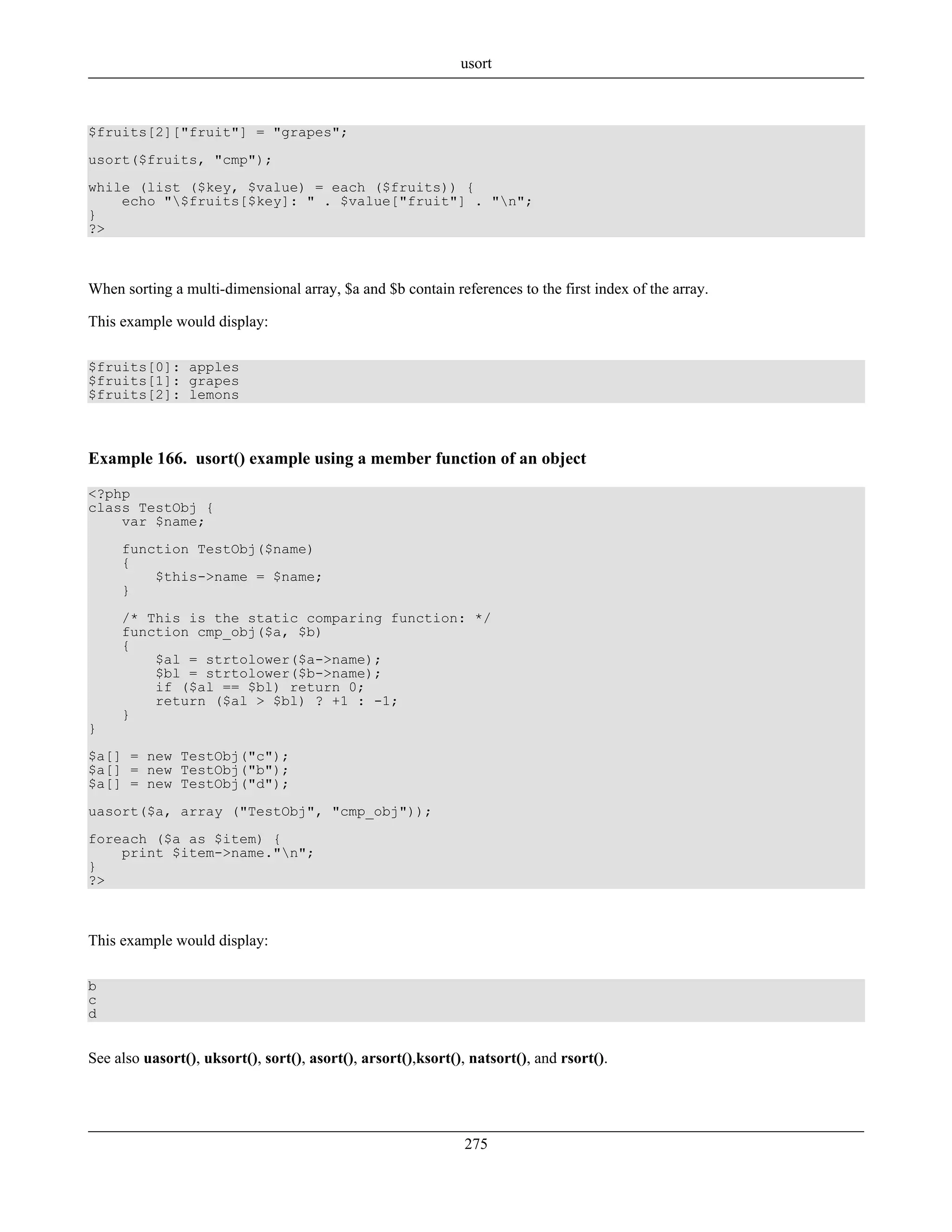 $fruits[2]["fruit"] = "grapes";
usort($fruits, "cmp");
while (list ($key, $value) = each ($fruits)) {
echo "$fruits[$key]: " . $value["fruit"] . "n";
}
?>
When sorting a multi-dimensional array, $a and $b contain references to the first index of the array.
This example would display:
$fruits[0]: apples
$fruits[1]: grapes
$fruits[2]: lemons
Example 166. usort() example using a member function of an object
<?php
class TestObj {
var $name;
function TestObj($name)
{
$this->name = $name;
}
/* This is the static comparing function: */
function cmp_obj($a, $b)
{
$al = strtolower($a->name);
$bl = strtolower($b->name);
if ($al == $bl) return 0;
return ($al > $bl) ? +1 : -1;
}
}
$a[] = new TestObj("c");
$a[] = new TestObj("b");
$a[] = new TestObj("d");
uasort($a, array ("TestObj", "cmp_obj"));
foreach ($a as $item) {
print $item->name."n";
}
?>
This example would display:
b
c
d
See also uasort(), uksort(), sort(), asort(), arsort(),ksort(), natsort(), and rsort().
usort
275
 