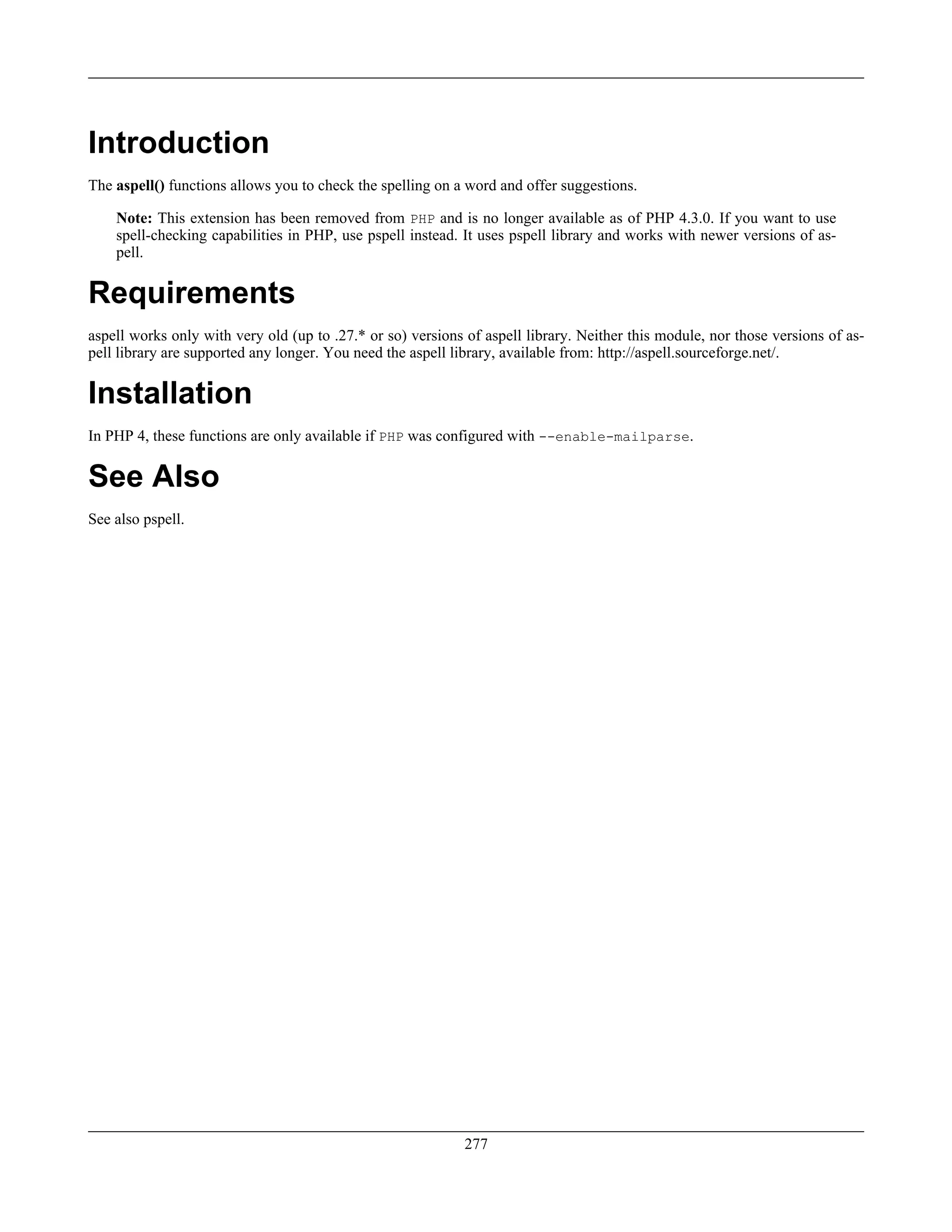 Introduction
The aspell() functions allows you to check the spelling on a word and offer suggestions.
Note: This extension has been removed from PHP and is no longer available as of PHP 4.3.0. If you want to use
spell-checking capabilities in PHP, use pspell instead. It uses pspell library and works with newer versions of as-
pell.
Requirements
aspell works only with very old (up to .27.* or so) versions of aspell library. Neither this module, nor those versions of as-
pell library are supported any longer. You need the aspell library, available from: http://aspell.sourceforge.net/.
Installation
In PHP 4, these functions are only available if PHP was configured with --enable-mailparse.
See Also
See also pspell.
277
 