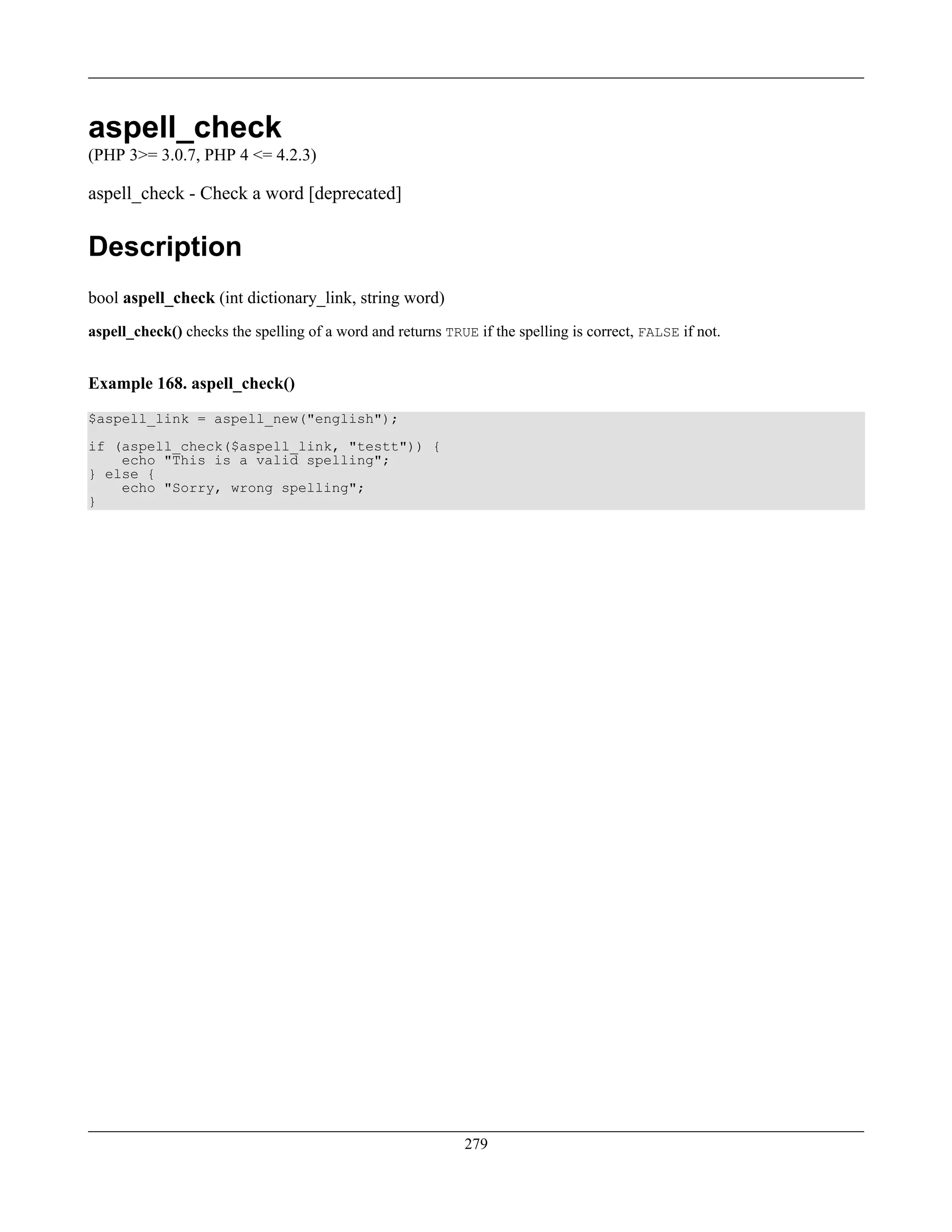 aspell_check
(PHP 3>= 3.0.7, PHP 4 <= 4.2.3)
aspell_check - Check a word [deprecated]
Description
bool aspell_check (int dictionary_link, string word)
aspell_check() checks the spelling of a word and returns TRUE if the spelling is correct, FALSE if not.
Example 168. aspell_check()
$aspell_link = aspell_new("english");
if (aspell_check($aspell_link, "testt")) {
echo "This is a valid spelling";
} else {
echo "Sorry, wrong spelling";
}
279
 