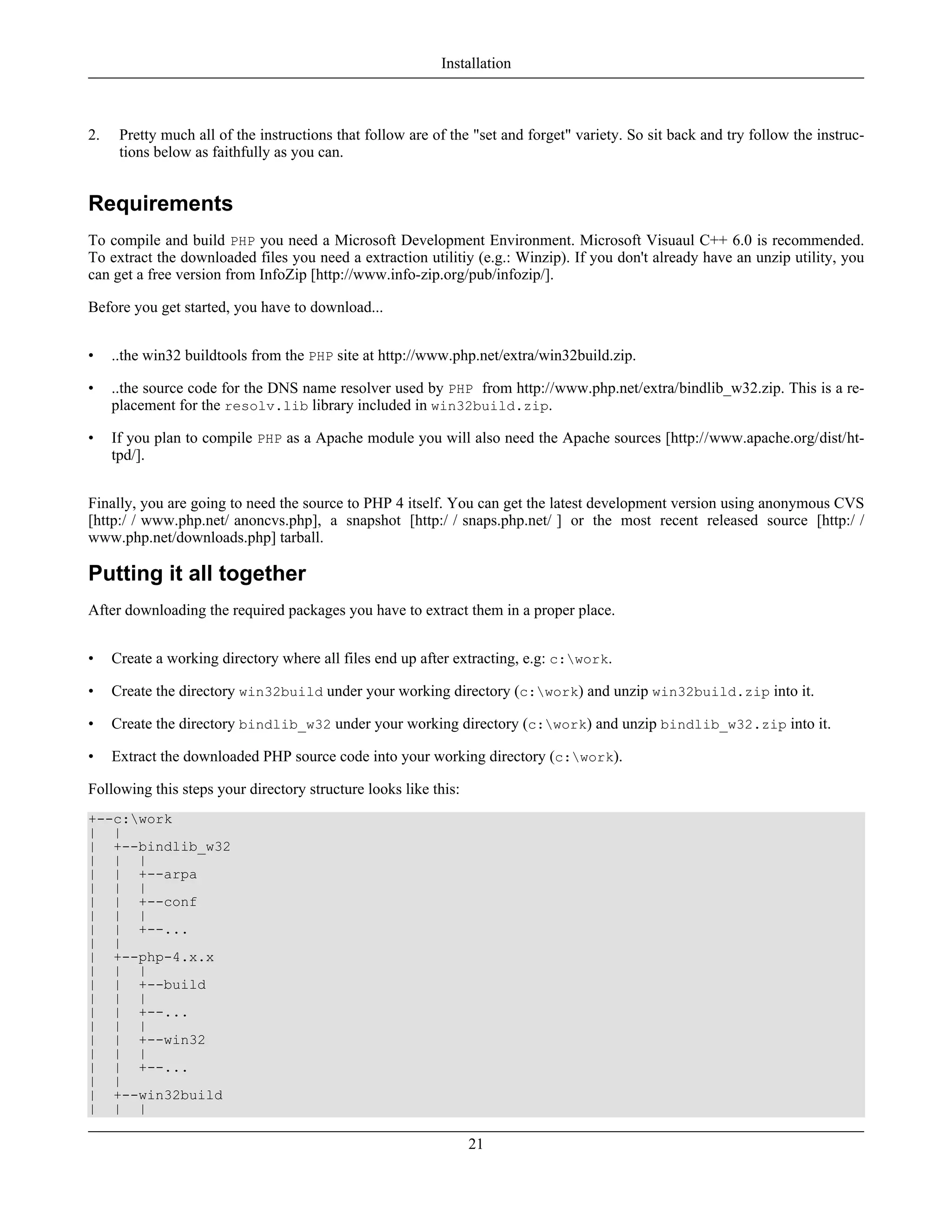 2. Pretty much all of the instructions that follow are of the "set and forget" variety. So sit back and try follow the instruc-
tions below as faithfully as you can.
Requirements
To compile and build PHP you need a Microsoft Development Environment. Microsoft Visuaul C++ 6.0 is recommended.
To extract the downloaded files you need a extraction utilitiy (e.g.: Winzip). If you don't already have an unzip utility, you
can get a free version from InfoZip [http://www.info-zip.org/pub/infozip/].
Before you get started, you have to download...
• ..the win32 buildtools from the PHP site at http://www.php.net/extra/win32build.zip.
• ..the source code for the DNS name resolver used by PHP from http://www.php.net/extra/bindlib_w32.zip. This is a re-
placement for the resolv.lib library included in win32build.zip.
• If you plan to compile PHP as a Apache module you will also need the Apache sources [http://www.apache.org/dist/ht-
tpd/].
Finally, you are going to need the source to PHP 4 itself. You can get the latest development version using anonymous CVS
[http:/ / www.php.net/ anoncvs.php], a snapshot [http:/ / snaps.php.net/ ] or the most recent released source [http:/ /
www.php.net/downloads.php] tarball.
Putting it all together
After downloading the required packages you have to extract them in a proper place.
• Create a working directory where all files end up after extracting, e.g: c:work.
• Create the directory win32build under your working directory (c:work) and unzip win32build.zip into it.
• Create the directory bindlib_w32 under your working directory (c:work) and unzip bindlib_w32.zip into it.
• Extract the downloaded PHP source code into your working directory (c:work).
Following this steps your directory structure looks like this:
+--c:work
| |
| +--bindlib_w32
| | |
| | +--arpa
| | |
| | +--conf
| | |
| | +--...
| |
| +--php-4.x.x
| | |
| | +--build
| | |
| | +--...
| | |
| | +--win32
| | |
| | +--...
| |
| +--win32build
| | |
Installation
21
 