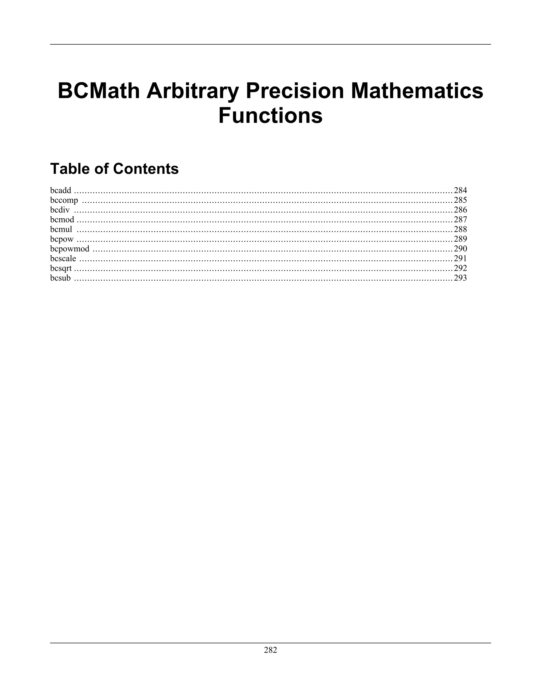 BCMath Arbitrary Precision Mathematics
Functions
Table of Contents
bcadd ...............................................................................................................................................284
bccomp ............................................................................................................................................285
bcdiv ...............................................................................................................................................286
bcmod ..............................................................................................................................................287
bcmul ..............................................................................................................................................288
bcpow ..............................................................................................................................................289
bcpowmod ........................................................................................................................................290
bcscale .............................................................................................................................................291
bcsqrt ...............................................................................................................................................292
bcsub ...............................................................................................................................................293
282
 