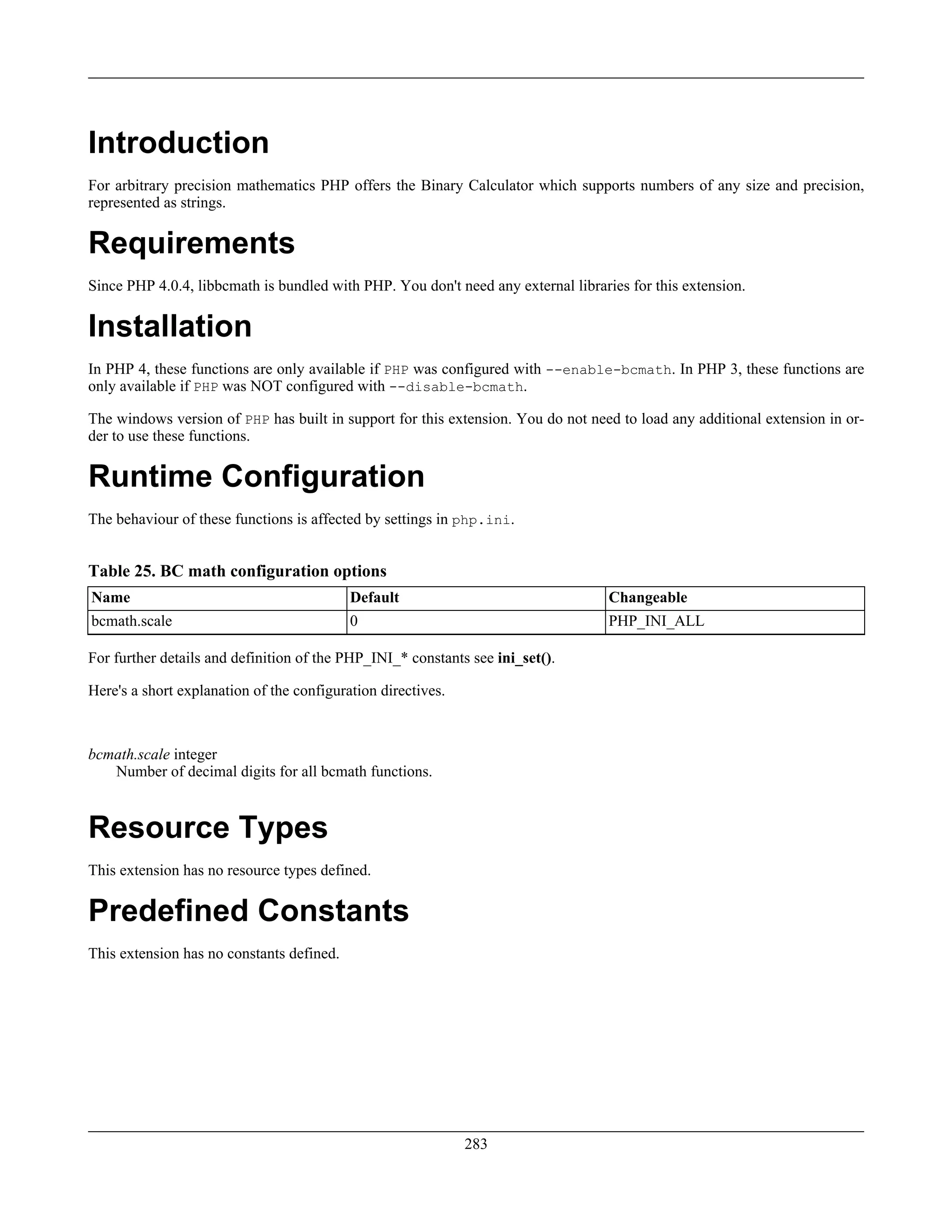Introduction
For arbitrary precision mathematics PHP offers the Binary Calculator which supports numbers of any size and precision,
represented as strings.
Requirements
Since PHP 4.0.4, libbcmath is bundled with PHP. You don't need any external libraries for this extension.
Installation
In PHP 4, these functions are only available if PHP was configured with --enable-bcmath. In PHP 3, these functions are
only available if PHP was NOT configured with --disable-bcmath.
The windows version of PHP has built in support for this extension. You do not need to load any additional extension in or-
der to use these functions.
Runtime Configuration
The behaviour of these functions is affected by settings in php.ini.
Table 25. BC math configuration options
Name Default Changeable
bcmath.scale 0 PHP_INI_ALL
For further details and definition of the PHP_INI_* constants see ini_set().
Here's a short explanation of the configuration directives.
bcmath.scale integer
Number of decimal digits for all bcmath functions.
Resource Types
This extension has no resource types defined.
Predefined Constants
This extension has no constants defined.
283
 