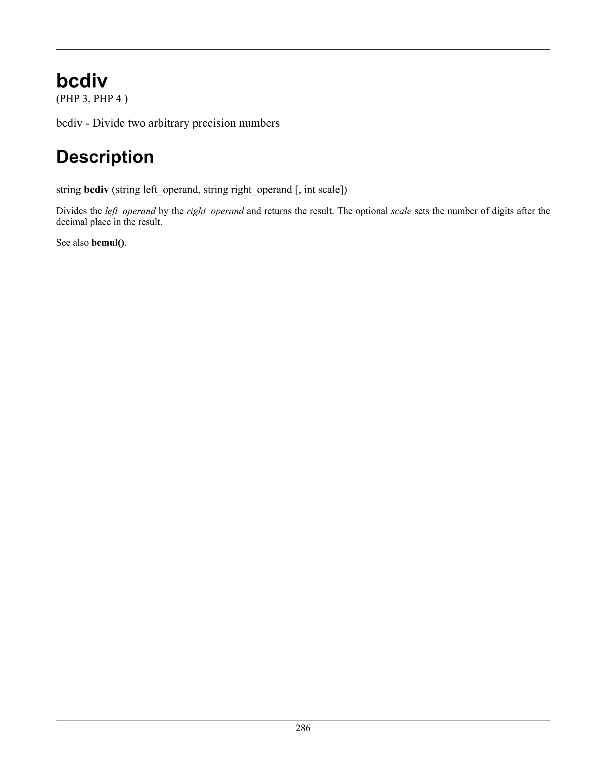 bcdiv
(PHP 3, PHP 4 )
bcdiv - Divide two arbitrary precision numbers
Description
string bcdiv (string left_operand, string right_operand [, int scale])
Divides the left_operand by the right_operand and returns the result. The optional scale sets the number of digits after the
decimal place in the result.
See also bcmul().
286
 