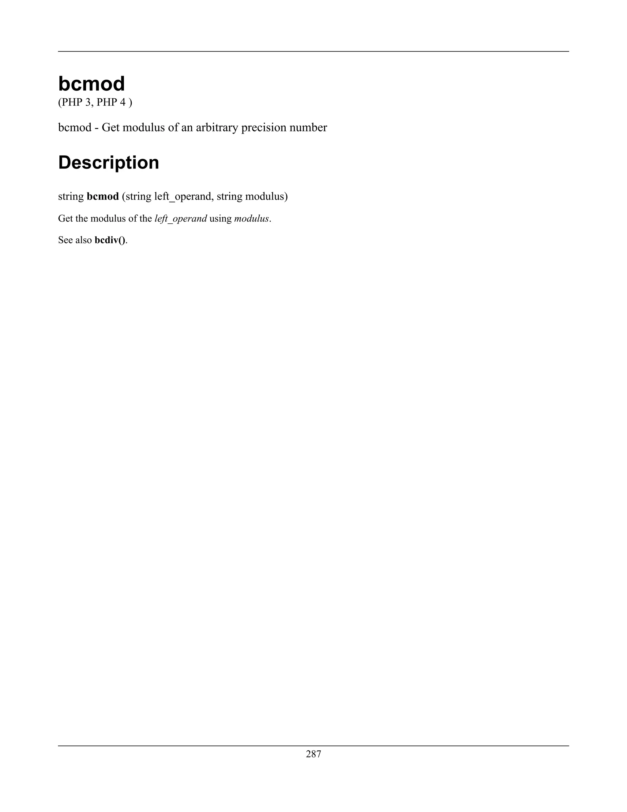 bcmod
(PHP 3, PHP 4 )
bcmod - Get modulus of an arbitrary precision number
Description
string bcmod (string left_operand, string modulus)
Get the modulus of the left_operand using modulus.
See also bcdiv().
287
 