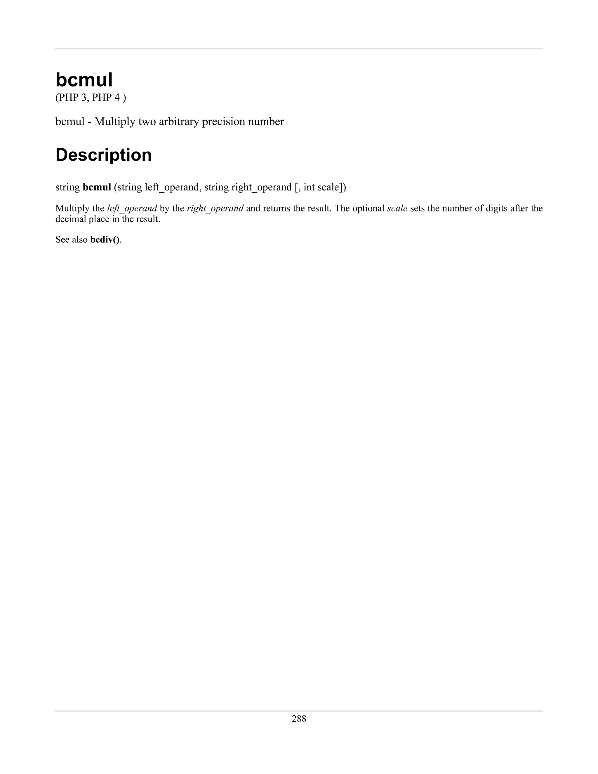 bcmul
(PHP 3, PHP 4 )
bcmul - Multiply two arbitrary precision number
Description
string bcmul (string left_operand, string right_operand [, int scale])
Multiply the left_operand by the right_operand and returns the result. The optional scale sets the number of digits after the
decimal place in the result.
See also bcdiv().
288
 