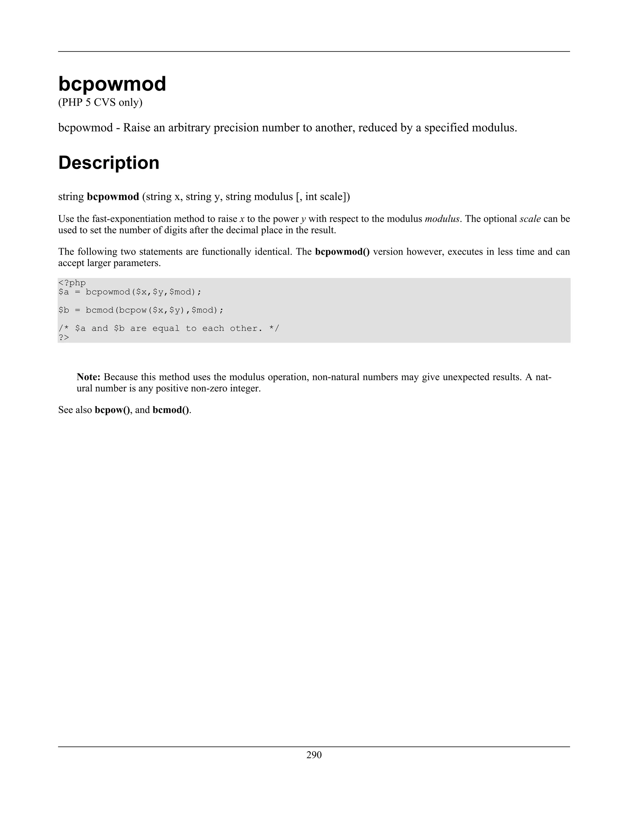 bcpowmod
(PHP 5 CVS only)
bcpowmod - Raise an arbitrary precision number to another, reduced by a specified modulus.
Description
string bcpowmod (string x, string y, string modulus [, int scale])
Use the fast-exponentiation method to raise x to the power y with respect to the modulus modulus. The optional scale can be
used to set the number of digits after the decimal place in the result.
The following two statements are functionally identical. The bcpowmod() version however, executes in less time and can
accept larger parameters.
<?php
$a = bcpowmod($x,$y,$mod);
$b = bcmod(bcpow($x,$y),$mod);
/* $a and $b are equal to each other. */
?>
Note: Because this method uses the modulus operation, non-natural numbers may give unexpected results. A nat-
ural number is any positive non-zero integer.
See also bcpow(), and bcmod().
290
 