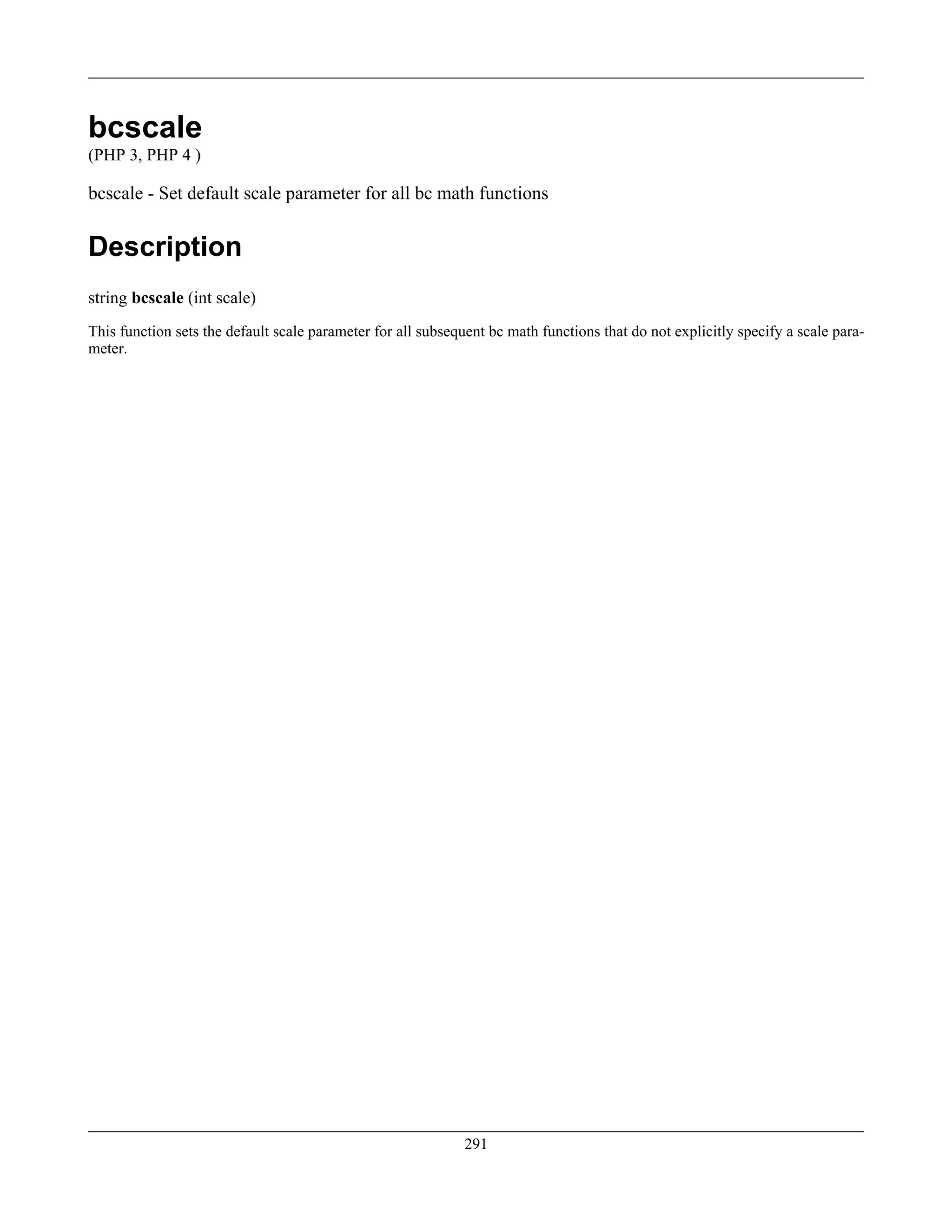 bcscale
(PHP 3, PHP 4 )
bcscale - Set default scale parameter for all bc math functions
Description
string bcscale (int scale)
This function sets the default scale parameter for all subsequent bc math functions that do not explicitly specify a scale para-
meter.
291
 