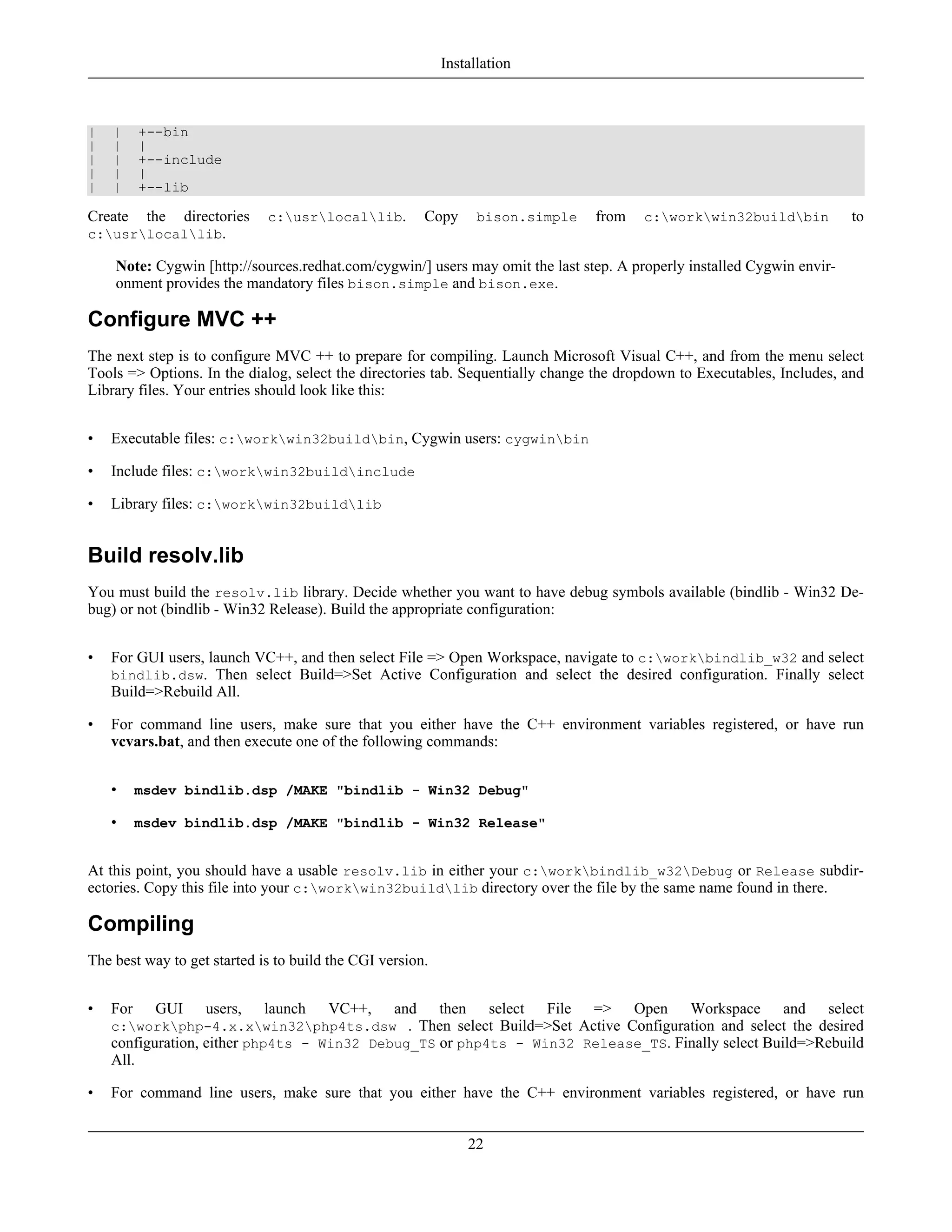 | | +--bin
| | |
| | +--include
| | |
| | +--lib
Create the directories c:usrlocallib. Copy bison.simple from c:workwin32buildbin to
c:usrlocallib.
Note: Cygwin [http://sources.redhat.com/cygwin/] users may omit the last step. A properly installed Cygwin envir-
onment provides the mandatory files bison.simple and bison.exe.
Configure MVC ++
The next step is to configure MVC ++ to prepare for compiling. Launch Microsoft Visual C++, and from the menu select
Tools => Options. In the dialog, select the directories tab. Sequentially change the dropdown to Executables, Includes, and
Library files. Your entries should look like this:
• Executable files: c:workwin32buildbin, Cygwin users: cygwinbin
• Include files: c:workwin32buildinclude
• Library files: c:workwin32buildlib
Build resolv.lib
You must build the resolv.lib library. Decide whether you want to have debug symbols available (bindlib - Win32 De-
bug) or not (bindlib - Win32 Release). Build the appropriate configuration:
• For GUI users, launch VC++, and then select File => Open Workspace, navigate to c:workbindlib_w32 and select
bindlib.dsw. Then select Build=>Set Active Configuration and select the desired configuration. Finally select
Build=>Rebuild All.
• For command line users, make sure that you either have the C++ environment variables registered, or have run
vcvars.bat, and then execute one of the following commands:
• msdev bindlib.dsp /MAKE "bindlib - Win32 Debug"
• msdev bindlib.dsp /MAKE "bindlib - Win32 Release"
At this point, you should have a usable resolv.lib in either your c:workbindlib_w32Debug or Release subdir-
ectories. Copy this file into your c:workwin32buildlib directory over the file by the same name found in there.
Compiling
The best way to get started is to build the CGI version.
• For GUI users, launch VC++, and then select File => Open Workspace and select
c:workphp-4.x.xwin32php4ts.dsw . Then select Build=>Set Active Configuration and select the desired
configuration, either php4ts - Win32 Debug_TS or php4ts - Win32 Release_TS. Finally select Build=>Rebuild
All.
• For command line users, make sure that you either have the C++ environment variables registered, or have run
Installation
22
 