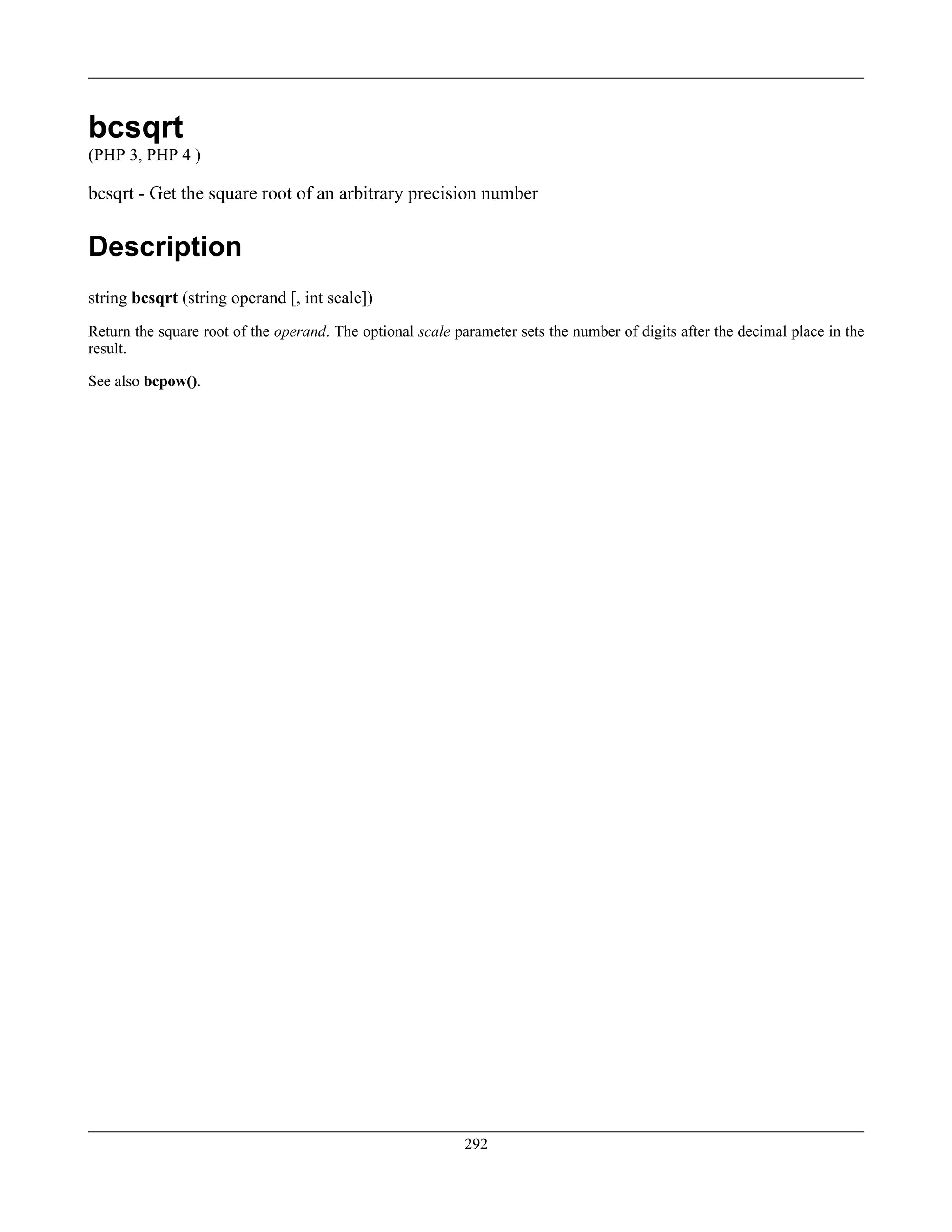 bcsqrt
(PHP 3, PHP 4 )
bcsqrt - Get the square root of an arbitrary precision number
Description
string bcsqrt (string operand [, int scale])
Return the square root of the operand. The optional scale parameter sets the number of digits after the decimal place in the
result.
See also bcpow().
292
 