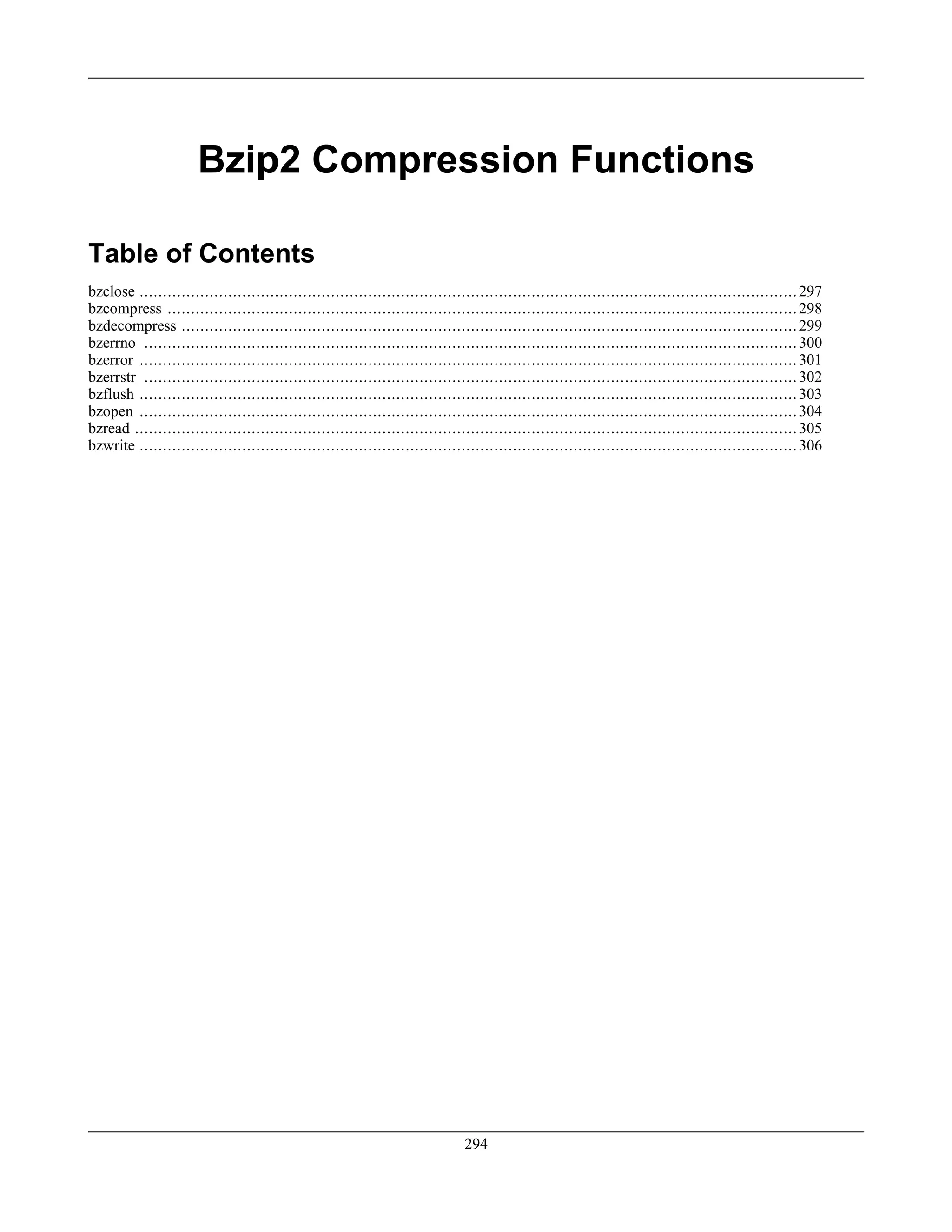 Bzip2 Compression Functions
Table of Contents
bzclose .............................................................................................................................................297
bzcompress .......................................................................................................................................298
bzdecompress ....................................................................................................................................299
bzerrno ............................................................................................................................................300
bzerror .............................................................................................................................................301
bzerrstr ............................................................................................................................................302
bzflush .............................................................................................................................................303
bzopen .............................................................................................................................................304
bzread ..............................................................................................................................................305
bzwrite .............................................................................................................................................306
294
 