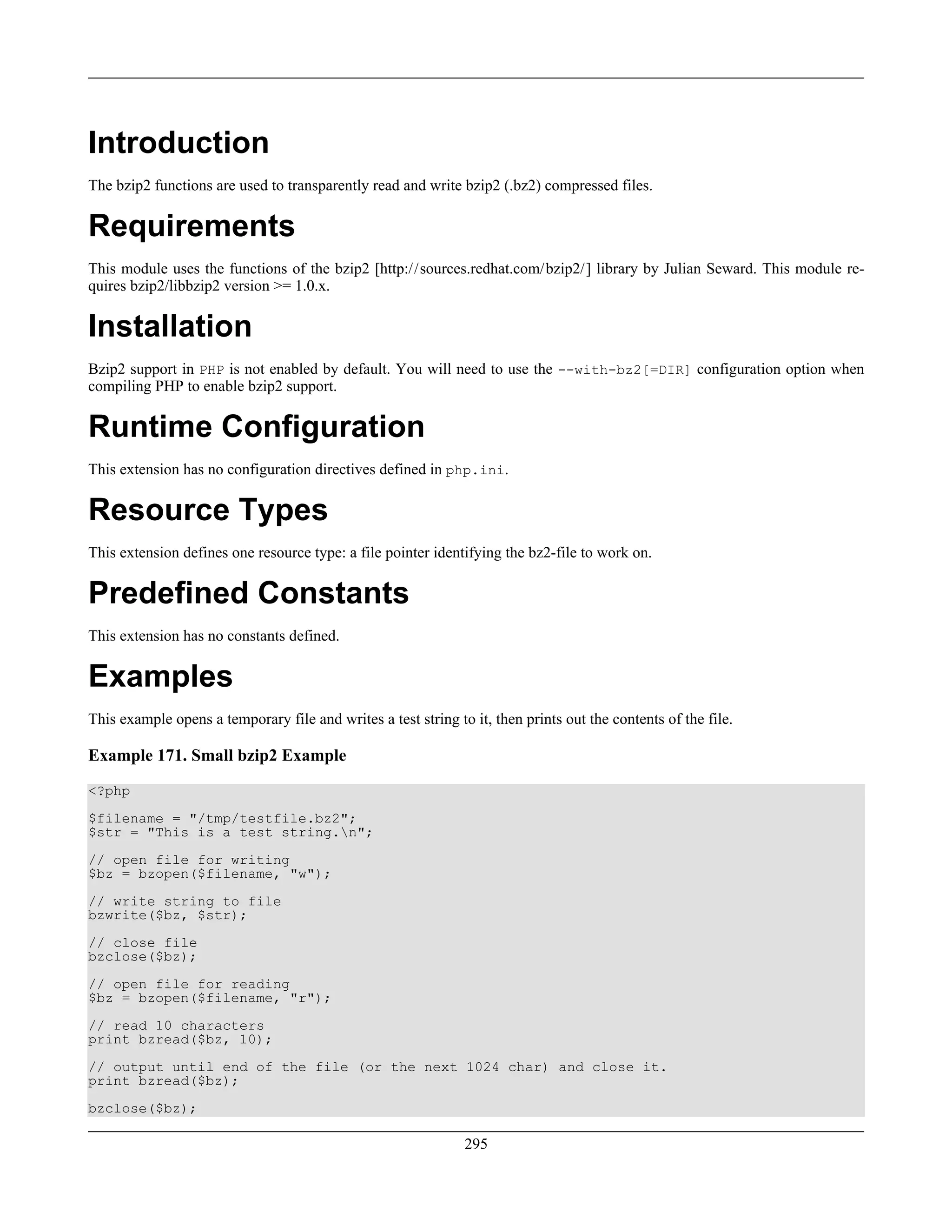 Introduction
The bzip2 functions are used to transparently read and write bzip2 (.bz2) compressed files.
Requirements
This module uses the functions of the bzip2 [http://sources.redhat.com/bzip2/] library by Julian Seward. This module re-
quires bzip2/libbzip2 version >= 1.0.x.
Installation
Bzip2 support in PHP is not enabled by default. You will need to use the --with-bz2[=DIR] configuration option when
compiling PHP to enable bzip2 support.
Runtime Configuration
This extension has no configuration directives defined in php.ini.
Resource Types
This extension defines one resource type: a file pointer identifying the bz2-file to work on.
Predefined Constants
This extension has no constants defined.
Examples
This example opens a temporary file and writes a test string to it, then prints out the contents of the file.
Example 171. Small bzip2 Example
<?php
$filename = "/tmp/testfile.bz2";
$str = "This is a test string.n";
// open file for writing
$bz = bzopen($filename, "w");
// write string to file
bzwrite($bz, $str);
// close file
bzclose($bz);
// open file for reading
$bz = bzopen($filename, "r");
// read 10 characters
print bzread($bz, 10);
// output until end of the file (or the next 1024 char) and close it.
print bzread($bz);
bzclose($bz);
295
 