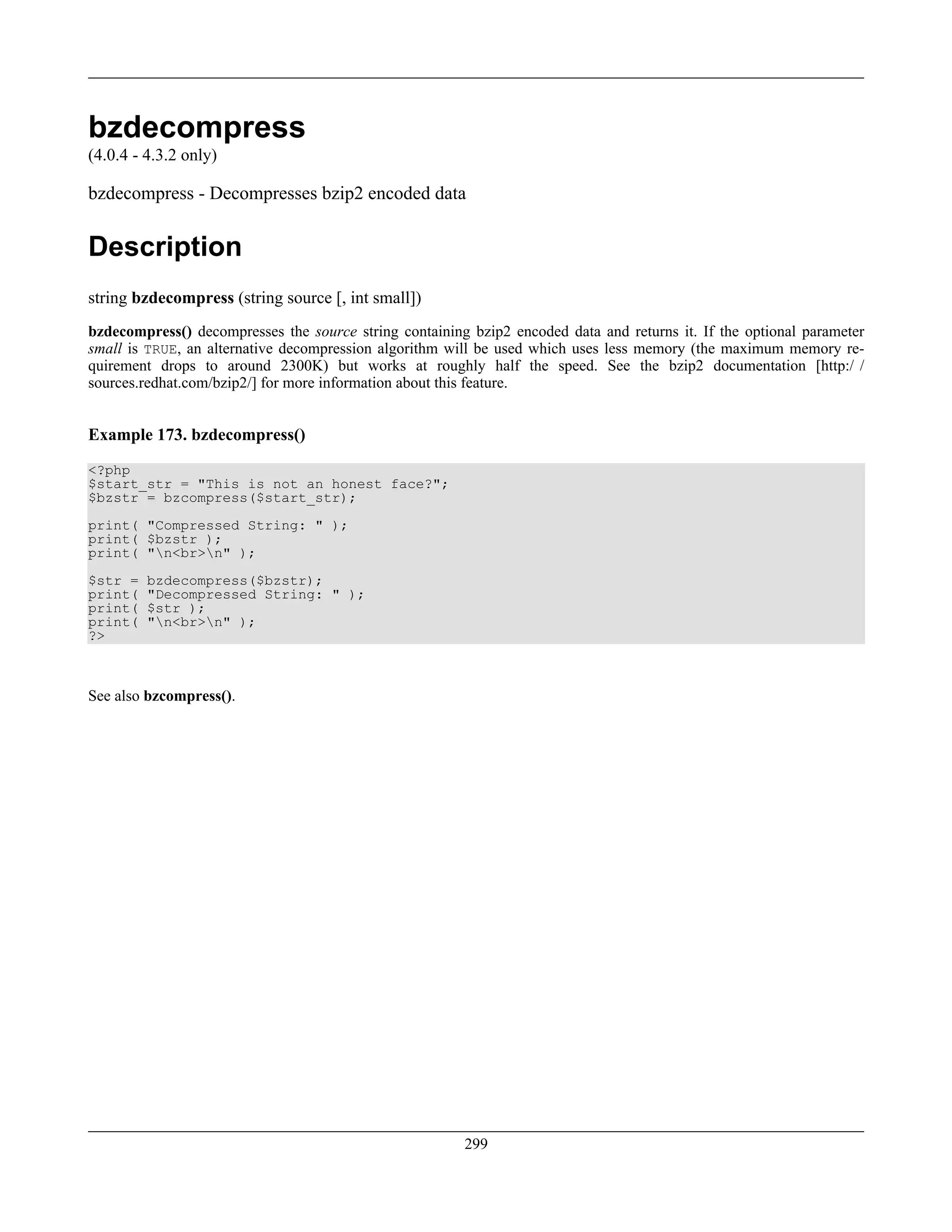 bzdecompress
(4.0.4 - 4.3.2 only)
bzdecompress - Decompresses bzip2 encoded data
Description
string bzdecompress (string source [, int small])
bzdecompress() decompresses the source string containing bzip2 encoded data and returns it. If the optional parameter
small is TRUE, an alternative decompression algorithm will be used which uses less memory (the maximum memory re-
quirement drops to around 2300K) but works at roughly half the speed. See the bzip2 documentation [http:/ /
sources.redhat.com/bzip2/] for more information about this feature.
Example 173. bzdecompress()
<?php
$start_str = "This is not an honest face?";
$bzstr = bzcompress($start_str);
print( "Compressed String: " );
print( $bzstr );
print( "n<br>n" );
$str = bzdecompress($bzstr);
print( "Decompressed String: " );
print( $str );
print( "n<br>n" );
?>
See also bzcompress().
299
 