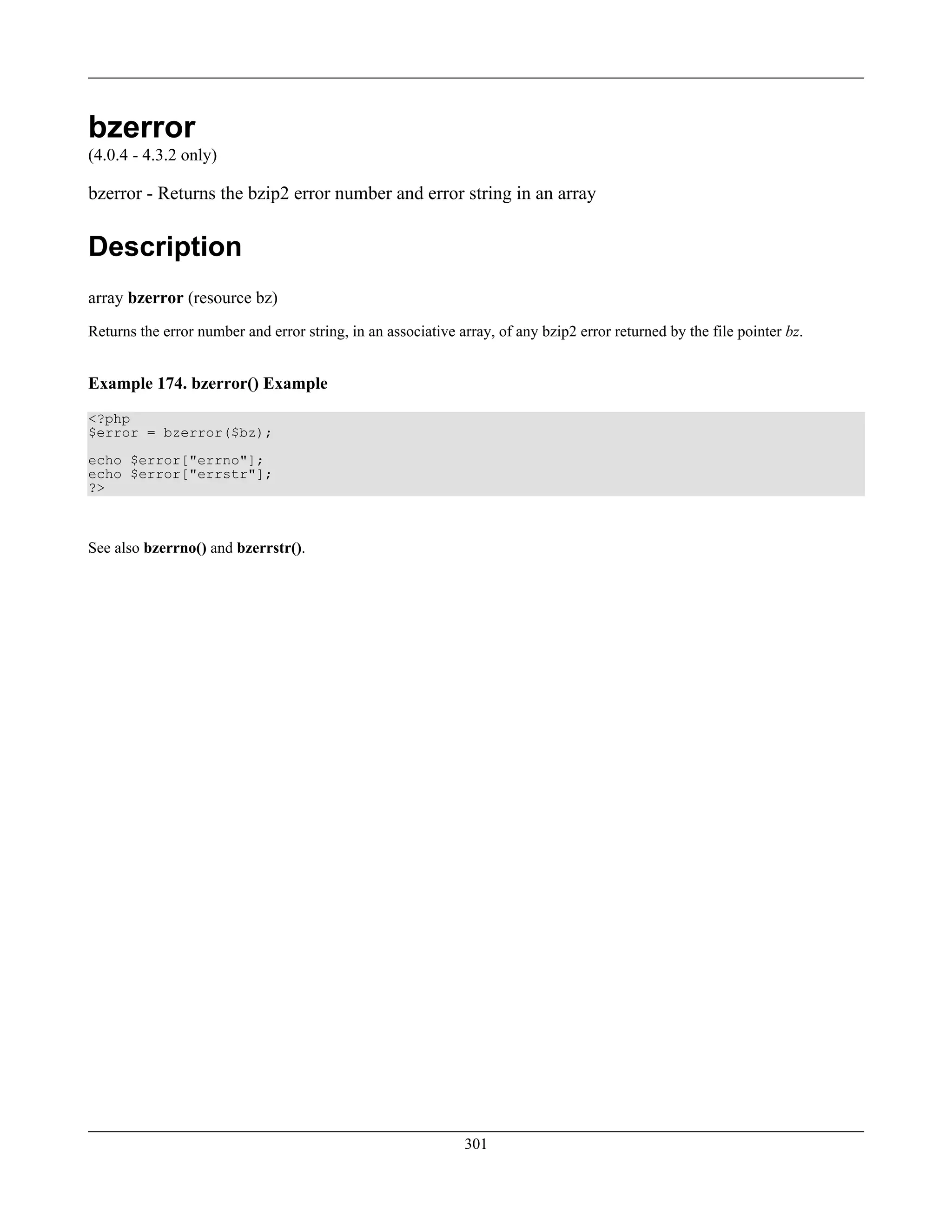 bzerror
(4.0.4 - 4.3.2 only)
bzerror - Returns the bzip2 error number and error string in an array
Description
array bzerror (resource bz)
Returns the error number and error string, in an associative array, of any bzip2 error returned by the file pointer bz.
Example 174. bzerror() Example
<?php
$error = bzerror($bz);
echo $error["errno"];
echo $error["errstr"];
?>
See also bzerrno() and bzerrstr().
301
 